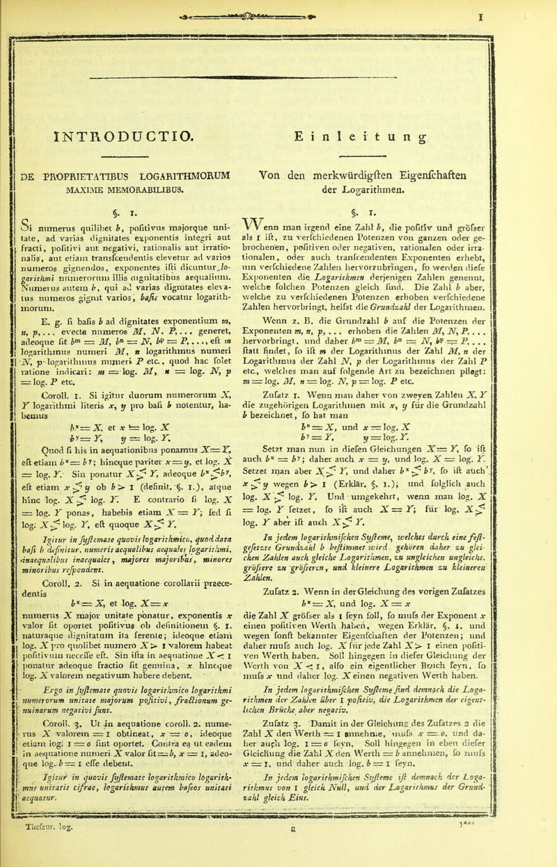 INTRODUCTIO. Einle. itung DE PROPPJETATIBUS LOGARITHMOB.UM MAXIME MEMORABILIB US. §. I. Si numerus qnilibet b, pofitivus majorque uni- tate, ad varias dignitates exponentis integri aut fracti, politivi aut negativi, rationalis aut irratio- nals', aut etiam transfcendentis elevetur ad varios numeros gignendos, exponentes ifti dicuntur„/o- garithmi nnmerorum illis cngnitatibus aequalium. Numerus autem b, qui a J varias dignitates eleva- tus numeros gignit varios, bajis vocatur logarith- mornm. E. g. fi bafis b ad dignitates exponentium m, »; p,... evecta numeros M, IV, P,... generet, adeoque lit Z>m = M, bn == IV, bt> — P,. .>, eft in logarithmus numeri M, ft logarithmus numeri 'IV, pv logarithmus numeri P etc., quod hac folet ratione indicari: m = log. M, n == log. IV, p == log. P etc, Coroll. i. Si igitur duorum numerorum X, Y logarithmi Jiteris .v, y pro bafi b notentur, ha- bemus b.*= X, et x «= log. X i,y=^T, y = log.r, Quod fi his in aeqnationibus ponamus JT— eft etiam b%= by; hincque pariter x — y, et log. X = log. Y. Sin ponatur X0 Y, adeoque b*0b*, eft etiam x0y ob b > I (definit. §. i.), atque hinc log. X ^ log. Y. E contrario fi log. X — log. T ponas, habebis etiam X — Y; fed fi log; X0 log. r, eft quoque X0 Y. Igitur infyftemate quovis logarithmico, quoddata bafi b definitur, numeris aequolibus aequales logarithmi, dnaequalibus inaequaies, majores major ibus, minores minoribus refpondent. Coroll. 2. Si in aequatione corollarii praece- dentis bx=X, et log. X~x numerus X major unitate ponatur, exponentis x valor fit oportet pofitivus ob definitionem §. I. naturaque dignitatum ita ferente; ideoque etiam log. X pro quolibet numero X> I valorem habeat pofitivum neceiTe eft. Sin ifta in aequatione X< I ponatur adeoque fractio fit geimina, x hincque log. X vaiorexn negativum habere debent. Ergo in Jijftcmate quovis logarithmico logarithmi mimerorum unitate majoriim pofitivi, fmtlionum ge- ttuinarum negativi funt. Coroll. 3. Ut in aequatione coroll. 2. nume- 1 rus X valorem = 1 obtineat, x ■= 0, ideoque etiam log; I — 0 fint oportet. Contra ea ut eadem ! in aequatione numeri j valor [it — b, x = I, adeo- que log. b = 1 elfe debent. Igitur1 in quovis fyftemate logarithmico Ibgarith* mux unitatis cifrae, logarithmus autem bafeos unitnti j acqnatur. Von den merkwurdigften Eigenfchaften der Logarithmen. - §. i. enn man irgend eine Zahl b, die pofitiv und grbfser als I ift, zu verlchiedenen Potenzen von ganzen oder ge- brochenen, pofitiven oder negativen, rationalen oder irra- tionalen, oder auch tranfcendenten Exponenten erhebt, mn verfchiedene Zahlen hervorzubrlngen, fo werden diefe Exponenten die. Logarithmen derjenigen Zahlen genennt, welch e folchen Potenzen gleich find. Die Zahl b aber, welche zu verlchiedenen Potenzen erhoben verfchiedene Zahlen hervorbringt, heifst die Grundzahl der Logarithmen. Wenn z. B. die Grundzahl b auf die Potenzen der Exponenten m, n, p, .. . erhoben die Zahlen M, IV, P, . . . hervorbringt, und daher bm — M, ba — IV, — P, . . . ftatt findet, Fo ift m der Logarithmus der Zahl M, n der Logarithmus der Zahl IV, p der Logarithmus der Zahl P etc., welches man auf folgende Art zu bezeichnen pilegt: m ==' log. M, n — log. N, p — log. P etc. Zufatz r. Wenn man daher von zweyen. Zahlen X, Y die zugehorigen Logarithmen mit xt y fiir die Grundzahl b bezeichnet, fo hat man b*~X, und — log. X by=Y, y — log.Y. Setzt. man nun in diefen Gieichungen X— Y, fo ift auch b* = by; daher auch x — y, und log, X = log. Y. Setzet man aber X^ Y. und daher bx ^ by. fo ift auch', *0y wegen b> I (Erklar, §. 1.); unci folglich auch log. X 0 log. Y. Und umgekehrt, wenn man log. X — log. Y fetzet, fo ift auch X = Y; fur log, X0 log. Y aber ift auch X 0 Y. In jedemjogarithmifchen Syfteme, welches durch eine feft- gefetzte Grundzahl b bejiimmet wird. gehoren daher zu glei- chen Zahlen auch gleiche Logarithmen, zu ungleichen ungleiche, grbfsere zu grbfsercn, und kleinere Logarithmen zu kleineren Zahlen. Zufatz 2. Wenn in derGleichung des vorigen Zufatzes b*^X, und log. X~x die Zahl X grofser als I feyn loll, fo mufs der Exponent x einen pofitiven Werth habeh, wegen Erklar. §. I. und wegen fonft bekannter Eigenfchaften der Potenzen; und daher mufs auch log. X fiir jede Zahl X > I einen pofiti- ven Werth haben. Soil hingegen in diefer Gleichung der Werth von X < l, alfo em eigentlicher Bruch feyn, fo mufs x und daher log. .X einen negativen Werth haben. In jedem logurithmifchen Syftemt find demnc*ch die Loga- rithmen der Zaidcn uber I pofitiv^ die Logarithmen der eigcnt- Uchcn Briiche aber negativ. Zufatz 3. Damit in der Gleichun;: des Zufatzes 2 die Zahl X den Werih === 1 gnnehme, mufs x — 0, und da- her auch log. 1=0 feyn. Soil hingegen in eben diefer Gleichung die Zahl Xden Werth — b annehmen, fb mufs x — l, und daher auch log. b=l feyn. In jedem logarithmifiehen Sijfleme ift demnack der Loga- rithmus von I gleich Null, und der Logarithmus der Grttnd- ' zahl gleich Eins.