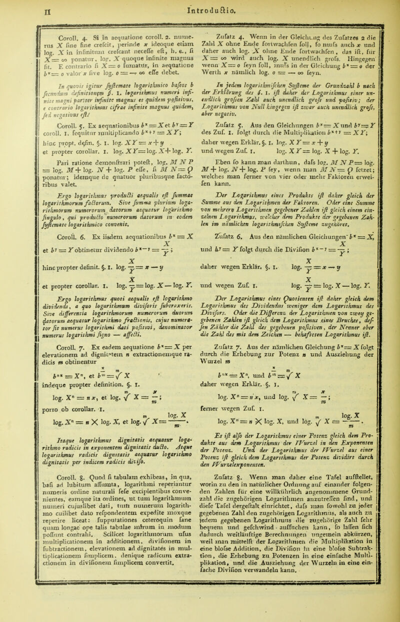 51 Coroll. 4. Si m aequatione coroll. 2. mime. tus X fine fine crefcit, perincle x ideoque etiam \o°. .Yin infinitum crefcant necefle eft, h. e., fi X = oo ponatur, log. X quoque infinite magnus fit. E contrario fi X=o fumatUr, in aequatione b* = 0 valor * five log. o = —r 00 eiTe debet. In quovis igitur fyftemate hgarithmico bafeos b fecttndum definitionem §. I. hgarithmus numcri infi- nite magni pariter infinite magnus et quidtm pojitivus, e contrario logarithmus cifrae infinite magnus quidem, fed ncgativus eft.' Coroll. 5. Ex aequationibus b* = Xet bv = Y coroll. I. fcqnitivr multiplicand0 bK+ * = XY; hinc propt. de/m. §. 1. log. X Y — *-f y . et propter corollar. 1. log. X.T=log. XA- log. Y. Pari ratione demonftrari poleft, log. M N P == log. M 4- log. N -f log. P eUe, fi M 2V= p ponatur; idemque de quatuor pluribusque facto- ribus valet. Ergo logarithmus produtti aequalis eft fummae logarithmorum faElorum. Sive fumma plurium loga- rithmorunt numer or urn datorum aequatur logarithmo Jingulo, qui produflo numerorum datorum in eodem fyftemate hgarithmico convenit. Coroll. 6. Ex iisdem aequationibus hx — X X et bi = .Tobtinetur dividendo b*~i = — ; X hinc propter definit. §. I. log. -y—x — y X et propter corollar. I. log. — = log. X—log. Y. Ergo logarithmus quoti aequalis eft logarithmo dividendt, a quo logarithmum diviforis fubtroxeris. Sive differentia logarithmorum numerorum duorum datorum aequatur logarithmo fradionis, cujus numera- tor fit numerus logarithms dati pofitivi, denominator Humerus logarithms figno — affetlL Coroll. 7. Ex eadem aequatione b*z=.X per elevationem ad dignitatem n extractionemque ra- dicis m obtinentur X m bn* — Xn, et bm = /' X indeque propter definition. §. I. m X log. X = » #, et log. V x = ~ 5 porro ob corollar. I. log.X n X log. X, et log. / X= log. X m Itaque logarithmus dignitatis aequatur loga- rithmo radicis in exponentem dignitatis duclo. Atque logarithmus radicis dignitatis aequatur logarithmo dignitatis per indicem radicis divifo. Coroll. 8- Quod fi tabulam exhibeas, in qua, bafi ad lubitum allumta, logarithm! reperiantur numeris ordine naturali fefe excipientibus conve- nientes, eamque ita ordines, ut turn logarithmum numeri cujuslibet dati, turn numeruin logarith- mo cuilibet dato refpondentem expedite moxque reperire liceat: fuppurationes ceteroquin fane quam longac ope talis tabulae mhrum in modum poffnut contrahi. Scilicet logarithmorum ufus multiplicationem in additionem, divifionera in fubtractionem, elevationem ad dignitatis in mul- tiplicationem fimplicem. denique radicum extra- ctionem in divifionem fimplicem convertit. Zufatz 4. Wenn in der Gleichung des Zufatzes 2 die Zabl X ohne Ende fortwachfen foil, fomnfs aucb* und daher audi log. -X oJine Ende fortwachfen, das ift, fiir X= 00 wird auch log. X unendlich grofs. Hingegen' wenn X=o feyn foil, inufs in der Gleichung b* — o der Werth x namlich log. 0 = — 00 feyn. In jedem hgarithtnifchen Syfteme der Grundzahl b nach der Erklarung des $. I. ift daher der Logarithmus finer un- endlich grofsen Zahl auch unendlich gt>ofs mid pofitiv; der Logarithmus von Null hingegen ift zxvar auch unendlich grofs, aber negativ. Zufatz 5. Aus den Gleichungen b*= X\m<\ br— Y ties Zuf. 1. folgt durch die Multiplikatiqn b*+* = X Y; daher wegen Erklar. §. 1. log. X Y= x + y und wegen Zuf. r. log. XY — log. X + log. Y. Eben fo kann man darthun, dafs lo». M _ZVP=> log, M + log. N-V log. P fey, wenn man M iV== fetzet; welches man ferner von vier oder mehr Faktoren erwei- fen kann. Der Logarithmus eincs Produkts ift daher gleuh der Summe aus den Logarithmen der Faktoren. Oder eine Summe von mehrern Logarithmen gegebener Zuhlen ift gleich einem ein- zelnen Logarithmus, ivelcher dtm Produkte der gegebenen Zah- len im natnlichen logarithmtfchen Syfteme zugehbret. Zufatz 6. Aus den namlichen Gleichungen' b * = X, X und b,y = Y folgt durch die Divifion b * ~ 1 = — ; daher wegen Erklar. §. 1. und wegen Zuf. 1. X l°g' y — x-ry X log. — = log. X los. Y. .Der Logarithmus eines Ouotienten ift daher gleich dem Logarithmus des JDividendus weniger dem Logarithmus des Divifors. Oder die Differenz der Logarithmen von zwey ge- gtbenen Zahlen ift gleich dem Logarithmus einef Bruches, def- Jen Zahler die Zahl des gegebenen pofitiven, der JYenner aber die Zahl des mit dem Zeichen — beliafteten Logarithmus ift. Zufatz 7. Aus der namlichen Gleichung bx—Xfolgt durch die Erhebung zur Potenz 0 und Ausziehung der Wurzel m — m £'>*-=Xn, und bmz=f X daher wegen Erklar. §. 1, log. X: n x, und log. \f X= —; * m ferner wegen Zuf. r. log. X log. X r= n X log. X, und log. J X == - — . < m Es ift alfo der Logarithmus ehier Potenz gleich dtm Pro- dukte aus dtm Logarithmus der TVurzel in den Exponenten der Potenz. Und der Logarithmus der IVurzel aus einer Potenz ift gleich dem Logarithmus der Potenz dividirt durch den PP'urzelexponenten. Zufatz 8. Wenn man daher eine Tafel aufftcllet, worin zu den in natiirlicher Ordnungauf einander folgen- den Zahlen fiir eine willkiihrlich angenommene Grund- zahl die zugehorigen Logarithmen anzutreffen find, und diefe Tafel dergeftalt einrichtet, dafs man fowohl zu jeder gegebenen Zahl den zugehorigen Logarithmus, als auch zu jedem gegebenen Logarithmus die zugehorige Zahl fehr beqneni und gefchwind • auffnehen kann, fo hffen fich dadurch weitlauftige Berechnurtgen ungemein abkiirzen, weil man mitrelft der Logarithmen die Mnltiplikation in eine blofse Addition, die Divifion hi eine bloi'se Subtrak- tion, die Erhebung zu Potenzen in eine einfache Multi- plikatiort, und die Ausziehung d,er Wurzeln in eine ein- fache Divifion vervvandeln kann.