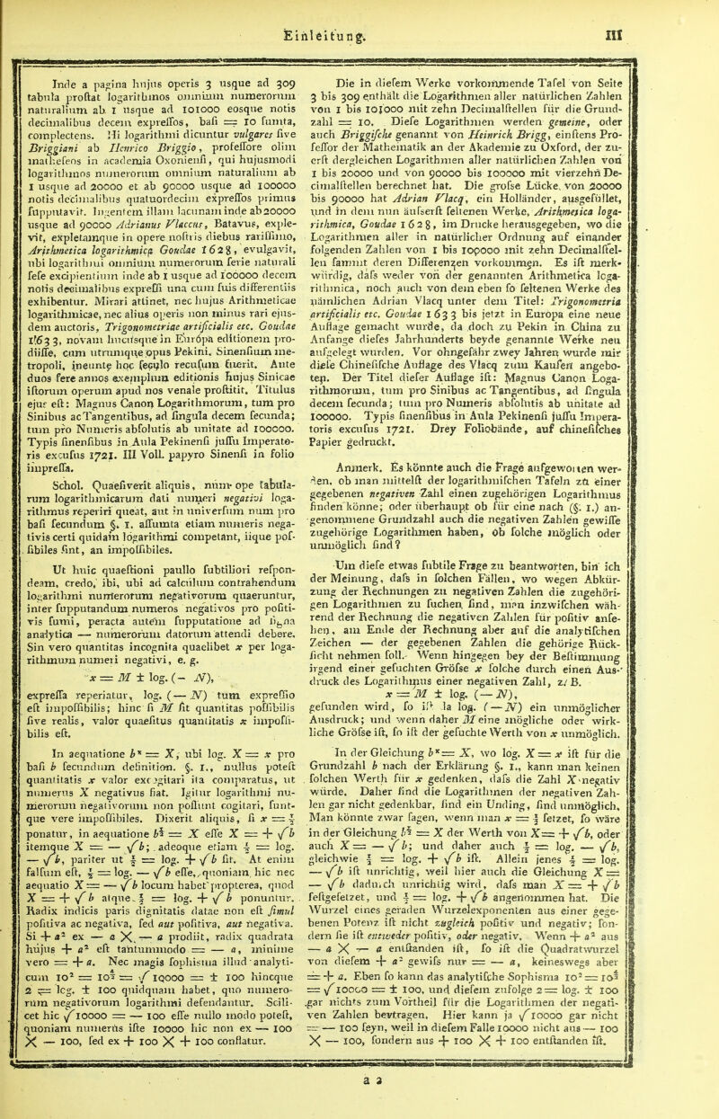 Inde a patina hnjns operis 3 usque acl 309 tabula proftat logaritbmos omnium numerorum naturahum ab. I usque acl ioiooo eosque notis decimal!bus decern expreifos, bafi == 10 fumta, complectens. Hi logarithmi dicuntur vulgarcs five Briggiani ab Henrico Briggio, profeflore olim matkefeos in acaclemia Oxonienfi, qui hujusmodi logarithmos numerorum omnium naturalium ab I usque ad 20000 et ab 90000 usque ad 100000 notis decimalibus quatuordecim expreifos primus fupputavir. Ingenfcm illam lacunam inde abaoooo usque ad 90000 Adriams Vlacciu, Batavus, exple- vic, expletamque in opere noftris diebus raritfimo, Arithmetic* logarithmka Gouclae 162%, evulgavit, nbi logarithm] omnium numerorum ferie naturali fefe excipientium inde ab I usque ad 106000 decern notis deciuialibus expreOi una cum fuis differenliis exhibentur. Mirari attinet, nec hujus Arithrueticae logarithmicae, nec alius operis non minus rari ejus- dem auctoris, Trigonometriae artificialis etc. Goudae lM>3 3, no'vam hucusquein Europa editionem pro- diifle, cum utrumqiie ;opus Pekini. Sinenfium me- tropoli, ineimte hoc feculo recufum fiieiit. Ante duos fere annos axejuplum editionis Rujus Sinicae iftorum operum apud nos venale proftitir. Titulus ejuf eft: Magnus Canon Logarithmorum, turn pro Sinibus acTangentibus, ad fingula decern fecunda; turn pro Nunieris abfolutis ab imitate ad ioocoo. Typis finenfibus in Aula Pekinenfi juflu Imperate- ris excufus 1721. Ill Voll. papyro Sinenfi in folio imprefla. Schol. Quaefiverit aliquis, num- ope tabula- rum logarithmicarum dati numeri negativi loga- rithmus reperiri que.it, aut in univerfum num pro bafi fecundum §, I. aflutnta etiam numeris nega- tiviscerti quid am logarithmi compelant, iique pof- fibilesfint, an impolfibiles. Ut hx\\c quaeftioni paullo fubtiliori refpon- deam, credo, ibi, ubi ad calcuhim contrahendum logarithmi numerorum negati.vorum quaeruntur, inter fupputandum numeros negativos pro pofiti- ris fumi, peracta aute'm fupputatione ad l'l^na anatytica — numerorum datorum attendi debere. Sin vero quantitas incognita quaelibet x per loga- rithmum numeri negativi, e. g. N) turn expreffio ~x = M ± log. ( exprefla reperiatur, log. (- eft impoffibilis; hinc fi M fit quantitas poflibUis five realis, valor quaefitus quantitatis x impofii- bilis eft. In aequatione b* = X, ubi lo<r. X—x pro bafi b fecundum definition. §. I., nullus poteft quantitatis x valor exogitari ita comparatus, ut numerus X negativus fiat. Igilur logarithm; nu- merorum negatiyoruin non poiliint cogitari, funt- que vere impoffibiles. Dixerit aliquis, fi x = - ponatur, in aequatione b% — X efle X == + v ^ itemque X = — \fb; . adeoque eriam •§ == log. — \jb, pariter ut f = log. -f- >/b fit. At enim falfum eft, \ ~ log. — \fb efle,,.quoniam, hie nec aequatio X— —- \f b locum habef propterea, quod X = 4 \f b atque-.^ — l°g- 4 \f b ponuntur. Radix indicis pans dignitatis datae non eft Jimul pofitiva ac negatlva, fed aut pofitiva, aut negatlva. Si + a5 ex — a X.-^~ * prodiit, radix quadrata hujus + a1 eft ta'ntummodo■ = — a, minime vero = + a. Nec magis fophisma illud analyti- cum IO2 = IO2 == IQOOO = ± IOO hincque 2 leg. ± 100 qnidquam habet, quo numero- rum ne^ativorum logarithmi defendantur. Scili- cet hie \f 10000 = — 100 efie nullo modo poteft, quoniam numeriis ifte 10000 hie non ex — 100 Die in diefem Werke vorkoinmende Tafel von Seite 3 bis 309 e,nthalt die Logarithmen aller natiirlichen Zahlen von 1 bis ioiooo mit zehn Decimalftellen fiir die Grund- zahl — 10. Diefe Logaritfmien werden getneine, oder auch Briggifche genannt von Heinrich Brigg, einftens Pro- felTor der Matheinatik an der Akademie zu Oxford, der zu- crft dergleichen Logarithmen aller natiirlichen Zahlen vori I bis 20000 und von 90000 bis iooooo mit vierzehri De- cimalftellen berechnet hat. Die grofse Liicke, von 20000 bis 90000 hat Adrian Flacq, ein Hollander, ausgefuJlet, und in clem nun aufserft feltenen Werke, Arithmettea loga- rithmica, Goudae 1 6 2 8, im Drucke herausgegeben, wo die Logarithmen aller in natiirlicher Ordnung auf einander folgenden Zahlen von 1 bis iopooo mit zehn Decimalftel- len fammt deren DifFerenzen vorkommen. Es ift merk- wiirdig, dafs weder vori der genannten Arithmetka Icga- rithmica, noch auch von dem eben fo feltenen Werke des niimlichen Adrian Vlacq unter dem Titel: Trigonometria artificialis etc, Goudae I 63 3 bis jetzt in Europa eine neue Auflage gemacht wurde, da doch zu Pekin in China zu Anfange diefes Jahrhunderts beyde genannle Werke neti aufgelegt wurden, Vor ohngefahr zwey Jahren wurde mir diefe Cliinefifche Auflage des Vlacq zum Kaufen angebo- tep. Der Titel diefer Auflage ift: Magnus Canon Loga- rithmorum, turn pro Sinibus acTangentibus, ad fingula decern fecunda; turn pro Numeris abfolutis ab uhitate ad iooooo. Typis finenfibus in Aula Pekinenfi jullu Imuera- toris excufus 1721. Drey Foliobande, auf chinefifches Papier gerlruckt. Anmerk. Es konnte auch die Frage aufgewonen wer« ■^.en. ob man mittelft der logarithinifchen Tafeln za einer gegebenen ntgativen Zahl einen zugehorigen Logarifhmus flnden konne; oder uberhaupt ob fiir cine nach (§. 1.) an- genomniene Grundzahl auch die negativen Zahien gewiffe zugehijrige Logaritlimen haben, ob folche moglich oder umnoglich find? Uin diefe etwas fubtile Frage zu beantworten, bin ich derMeinung, dafs in folchen Fallen, wo wegen Abkiir- zung der Rechnungen zu negativen Zahlen die zugehori- gen Logarithmen zu fuchen. find, m.*»n inzwifchen wah- rend der Rechnung die negativen Zahlen fur pofitiv anfe- hen, am Ende der Rechnung aber auf die analytifchen Zeichen —- der gegebenen Zahlen die gehorige Riick- ficht nehmen foil.- Wenn hingegen bey der Beftimmung irgend einer gefucliten GTbfse x folche durch einen Aus-' druck des Logarithmus einer negativen Zahl, z/B. x== M ± log. (—iV), gefunden wird,, fo i!v la log. (— _ZV) ein unmoglicher Ausdruck; und vvenn daher il^eine mogliche oder wirk- liche Grofse ift, fo ift der gefuchle Werth von x unmoglich. In der Gleichung bx— X, wo log. X= x ift fiir die Grundzahl & nach der Erklarung §. i„ kann man keinen . folchen Werth fiir x gedenken, dafs die Zahl X^negativ wiirde. Daher find die Logarithmen der negativen Zah- len gar nicht gedenkbar, find ein Unding, find unmoglich, Man konnte zwar fagen, wenn man x == § fetzet, fo ware in der Gleichung b% r= X der Werth von X= 4 \f b, oder auch X -— \f b; und daher auch ~ = log. — \f b, gleichwie \ = log. + \fb ifc. Allein {enes 4 === log. — sfb ift unrichtig, weil bier auch die Gleichung X — — \fb daduvcli Unrichtig wird, dafs man X = 4 tfb feftgefeuet, und \ — log. 4 \[h angertommen hat. Die Wurzel eines geiaden Wurzelexponenten aus einer gege- benen Porenz ift nicht zugkich pofitiv und negativ; fon- dern fie ift entweder pofitiv, oder negativ. Wenn -f- a2 aus — a X -r- a enlflanden ift, fo ift die Quadrat-.virrzel von diefem -f a2 gewifs nur = — a, keineswegs aber -f- a. Eben fo kann das analytifche Sophisma ro2 = 10% ioogo = ± 100, und djefem zufolge 2 = log. ± 100 .gar nichts zum VortheiJ fiir die Logarithmen der negati- ven Zahlen bevtragen. Hier kann ja \f 10000 gar nicht j ~ — 100 feyn, weil in diefem Falle 10000 nicht aus — 100