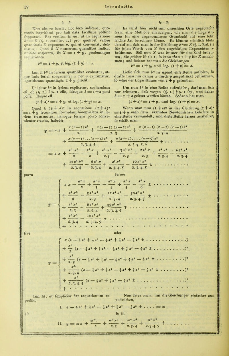 §. 2. Nonf abs re fuerit, hoc loco indicare, quo- inodo logarithms pro bafi data facillirae poffint fupputari. Res vertitur in eo, tit in aequatione bx = X (§. I. corollar. I.) pro quolibet valore quantitatis X exponens x, qui ei conveniat, defi- niatur. Quod fi X numerum quemlibet indicat unitate majorem, fit X = I + y, prodeuntque aequationes b* = i + y, ct log. (i + y) — x. Jam fi b* in feriem quainlibet evoluatur, at- que huic ferici congruenter x per y exprimatur, logaritlimus quantitatis I 4- y prodit. Ut igitur b* in feriem explicetur, cogitandum eft, ob (§. I.) b > I effe, ideoque b — i+a poni polTe. Itaque eft (I + «)* = i + y, et log. (I + y) — x. Quod 11 (I + a)x in aequatione (l + a)x == I 4 y fecundum formulam binomialem in fe- riem transmutes, hancque feriem porro conve- nienter tractes, habebis Es wird bier nicht am unrechten Orle angebvacht feyn, eine Methode anzuzeigen, wie man die Lcgarith- men fur eine angenommene Grundzahl auf eine fehr leichte Art berechnen konne. Es kommt namlich blofs darauf an, daCs man in der Gleichung bx — X (§. I. Zuf. I.) fiir jeden Werth von X den zugehorigen Exponenten ,v beftimme. Soil nun X was immer fiir eine Zahl bedeu- ten, die grofser iff als I, fokann man I -{- y fiir X anneh- men; und fodann hat man die Gleichungen . b * = I + if, und log. (i+y)~ x. Liefse fich nun b* in irgend eine Reihe auflofen, fo diirfte man nur daraus x durch y ausgedriickt beftimmen, fo ware der Logarithmus von 1 -r y gefunden. Um nun b* in eine Reihe aufzulbfen, darf man fich nur erinnern, dafs wegen i.) ^> i fey, und daher i = I +f gefetzt werden konne. Sodann hat man (I + a)* — I + y, und log. (i + y) — x. Wenn man nun (i 4*f)K in der Gleichung (I 4**0* = I 4 y nach dein ekannten Newtonifchen Lelirfatz in eine Reihe verwandelt, und diefe Reihe ferner analyfiret, fo erhalt man x(x — l) a2 x (se- lf = x a + + ' I) (X — 2) a' 2. 3 (x— I) fx — 2) (x — 3)a< 2.3-4 x (x — i) . . . (x 4) fl 5 j x (x I) . 4- —■—'— 4- (x— S)'fl6 2. 3- 4- 5 .2 „2 2. 3 4-5-0 + a' x a' 4. 2 2.3 3rt] 2.3 + zay x 2. 3 + x 2.3.4 6«4 x3 2. 3.4 porro + + + 4- five H a* x* 6 a* x 2.3.4 2.3.4 a*x <l? X + 2 3 a2x* 3«? x* 2 2. 3 «3 X1 6a4 x* 2. 3 2,-3.4 fl4 X* IO a5 x* 2.3.4 2. 3. 4. 5 (a — I a2 + !«* - X7 i a7 A- T 2 « 3 a= x' 2.3-4-5 ferner IO<^ x* 2. 3. 4. 5 a* x + 4 II a* x2 2.3.4 as x + 5 2. 3.4. 5 + 2.3.4.5 oder 4- 5a« — Ja4 4- 1 «5 ~ S«6 ± 4- + 4- 4- 2.3 (« — I «4 4- i a? — I a* 4- I fl1 — 116 ± 2.,3.-4 O — I «2 4- -} <r» — i «* 4- -} fl5 — -2 a6 ± 4-5 4- I a* — ± )3 )5 Jam fit, ut limplicior fiat aequationum ex- Nun fetze man, um die Gleichungen emfacher aus- preffio, zudrucken, i a- + eft fo ift L 2-3 2.3.4