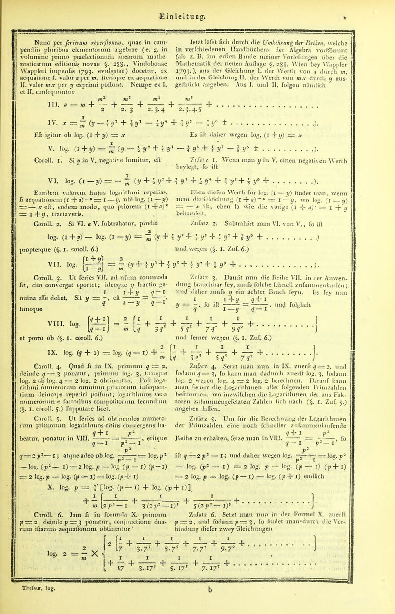 Nunc per fericrum reverfionem, quae in com- Jetzt lafst lich durch die Umkehrungder Reihen, welche pencliis pluribus elemcntorum algebrae (e. g. in in verfchiedenen Handbuchern der Algebra vorkonnnt volumine primo praelectionum niearuni mathe- (als z. B. im erften Bande ineiner Vorlefungen iiber die maticarum editionis novae §. 2SS-* Vindobonae Mathematik der neuen Auflage §.288' Wien bey Wappler/ Wappleri hripenfis 1793. evftlgatae) docetur, ex 1793.), ans der Gleicbung 1. der Wertb von a durcb m, aequatione I. valor a per m, itemque ex aequatione und in der Gleichung II. der Werth von mx durch y aus- 1.1. valor mx per y exprimi pollunt. Neiupe ex I, gedriickt angeben. Aus I. und II, folgen namlich et II. confequuntur III. a = ;» 4 m- 2 + + 2. 3 + - 2.3.4 2 JL m IV. x = r fr-if + \tf i9 3.4.5 4 + -}y* - 4- Eft igitur ob log. (1 4~ y) ~ x V. log. (i + = | (j, - V*/5 + t !/? Coroll. I. Si z/ in V, negative fumitur, eft Es ift daber wegen log, (1 4- tj) = ? y4 + I y — i lJ6 ± Zufatz 1. Wenn man y in V. einen negativen Wertb beylegt, fo ift vi. log. (i-y) = — - csr + -f^ + iy-V+.^Kf + l!/5 + 7y5 + Eundem valorem hujus logarithmi reperia?, fi aequationem (r + a)~*= I —1/, ubi log. (1 —y) = — *eft, eodem modo, quo priorem (l + «)x = l-\-y, traclaveris. v Coroll. 2. Si VI. « V. fubtrahatur, prodit _a Eben diefen Werth fur log. (I — ij) findet man, wenn man die Gleicbung (1 + a)~* = i—y, wo log. (1—y) — — .v ift, eben fo wic die vorige (1 -\- a)x — 1 4 y behandeit. Zufatz 2. Subtraliift man VI. von V., fo ift y 7n 'y + t V + \ y5 + ■?■ ?/7 + J- */9 + ) und wegen (§. I. Zuf. 6.) log. (i + y)— log. (i propterque (§. I. coroll. 6.) f I 4/ ttl 2 VII. log. U-r-|j == .:- (y 4-v| + -| y* + .} + 5 4- Coroll. 3. Ut feries VII. ad ufum commoda fit, cito convergat oporiet; itleoque y fractio ge- 1 i-by _ tfff * nuina elfe debet. Sit m = —, eft V 4 bincque Zufatz 3. Damit nun die Reihc VII. in der Anwen- dung braucbbar fey, mnfs folcbe fchnell zufanmienlaufen;. und daher mufs y ein achter Bruch feyn. Es fey nun 1 r 1 + y iJr I x/ == —, fo ift = 7, und folslich VIII. loa. et porro ob (§. I. coroll. 6.) IX. log. fa + 1) = log. (q — I) 4 + 5-7 s + — + 7^7 9f 1—I 4- . . . ] und ferner wegen (§. m Coroll. 4. Quod fi in IX. priinum q = 2, deinde q ~~ 3 ponatur, priimmx log. 3, tiimque log. 2 cb log, 4™ 2 log. 2 obtihenfur. Poft loga- riibnii numeroruni omnium pviinorum ihfeqtien- tium deinceps reperiri pollunt; fogaritlmvos vero numeronim e factoribyis compolitoruin fecundum (§. I. coroll. 5.) fuppulare licet. Coroll. 5. Ut feries ad obtinendos numero- nim primorum logaritbmos citius convergens ba- q+l p2 beatur, ponatur in VIII. = ~ , eritque q — l f--1 + —r + 4- 1. Zuf. 6.) 1 4- 3-i sr 7(i Zufatz 4, Seizt man nun in IX. znerft £ = 2, und foclann<jr = 3, fo kann man dadurch znerft log. 3, fodann log. 2 wegen log. 4 = 2 log. 2 berecbnen. Daranf kann limn ferner die Logarithmen aller folgenden Primzahlen beftimmen, wo in/wifcben die Logarithmen der aus Fak- toren zulanmiengefelzten' Zahlcn lich nach (§. 1. Zuf. 5.) angeben lafieri. Zufafz 5. Um fiir die Bevecbnung der Logarithmen der Primzahlen eirie noch fchneller zufammenlaufende l\eihe zu erhalten, fetze man in VIII. = — q-l fo q — 2 p.1-— I; atque adeo pb log. —- — - — lo ■ log. (p r — lo». ( p1 — 1) = 2 log. p — log. (p — I) (p 4-1) = 2 log. p — log. (p —' i) log. (p 4- I) X. log. p = I* [log. Cp ift q~2p7 — log. (p2 == 2 lo ■ I; und daher wegen log. — log. p~ - I) = 2 log. p — log. (p — 1) (p 4 i) l°g. (P — J) — log. (p 4- I) endlich [2p- 1) 4- log. (p4-1)] + —r1-, + *(2p2— I)' ' 5(2P2— I)1 4- Coroll. 6. Jam fi in formula X. primum p ~ 2, deinde p —3 ponatur, conj;mctione dua- rum iftarum aequationum obtinentur ' log. 2 = - X m 17 3-7* Zufatz 6. Setzt man nun jn der Formel X. znerft p = 2, und fodann p — 3, fo findet mamdurch die Ver- bindung diefer zwey Gleicbungen 4- —4 1 r> 5.7s 7-77 9-79 w «7 4- 3.173 1 1 4 4. . 5. 175 7. 177 4- . J