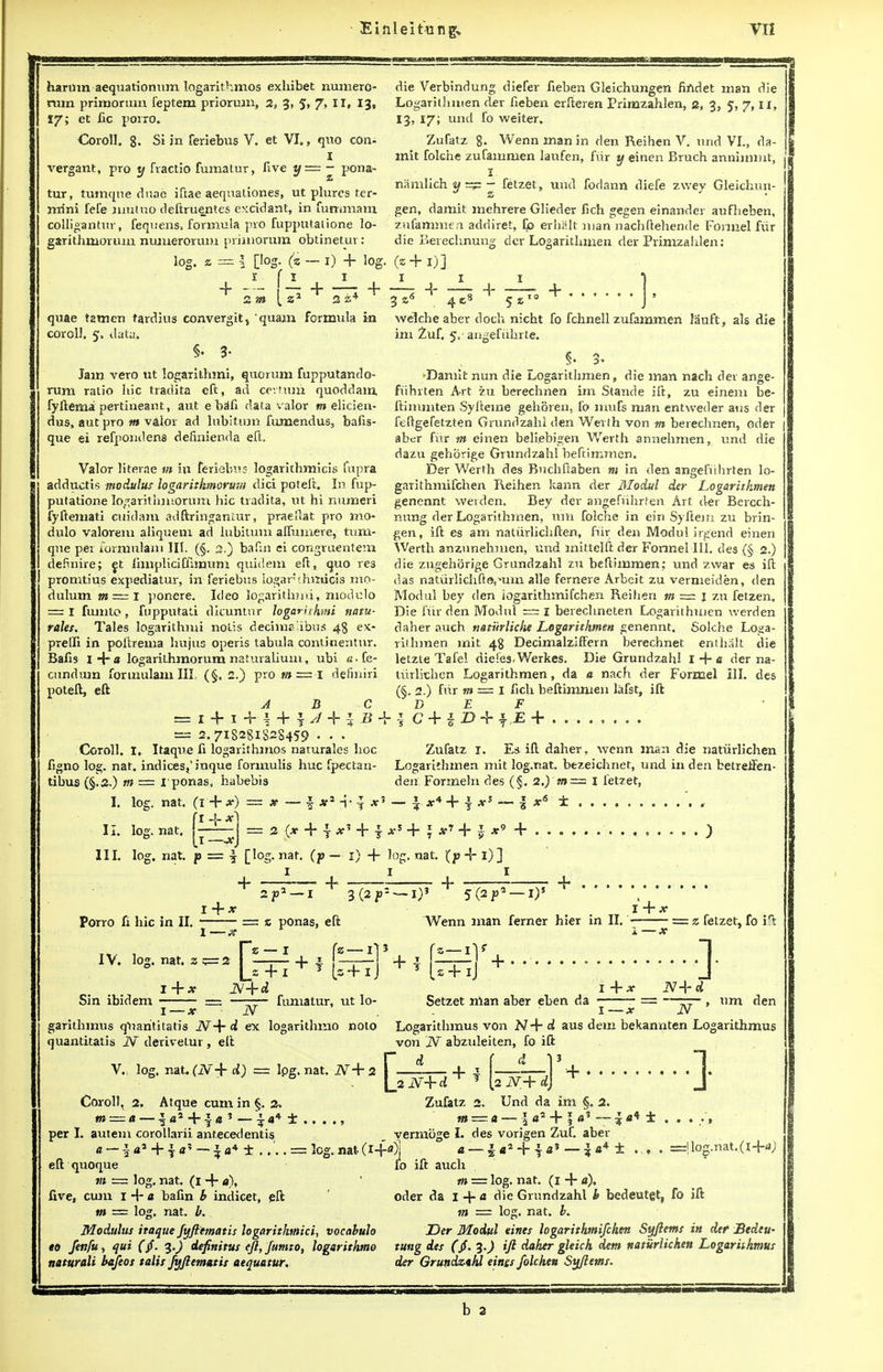 harum aequarionum logarithmos exhibet numero- rum priroorum. feptem priorum, 2, 3, 5, 7, II, 13, 17; et fic porro. Coroll. g. Si in feriebus V. et VI., quo con- I vergant, pro y fvactio fumatur, five y—~ pona- tur, tumqne duae iftae aequationes, ut plures ter- mini fefe mutuo deftruentes excidant, in fummam colligantur, fequens. formula pro Tupputalione lo- garithmorum numerorum primorum obtinetui : die Verbindung diefer fieben Gleichungen finder, man die Logarithmen cler fieben erfteren Primzahlen, e, 3, 5, 7, II, 13, 17; unci fo weiter. Zufatz 8. Wenn man in den Reihen V. und VI., da- mit folche zufamnien laufen, fiir y einen Bruch annimmt, 1 namlich y = - fetzet, und fodann diefe zwey Gleichun- gen, damit mehrere Glieder fich gegen einander aufheben, zufammen addiret, Co erhalt man nachftehende Formel fiir die Berechnung der Logaritimien cler Primzahlen: loj 8=| [log. (z I f I m quae t2tnen tardius convergit, quam formula in coroll. 5, data. §. 3- Jam vero ut logarithmi, quorum fupputando- rum ratio hie tradita eft, ad certain quoddam, fyftemapertineaiit, aut ebafi data valor m elicien- dus, aut pro m valor ad lubitum fumendus, bafis- que ei refpoiulens definienda eft. Valor literae m in feriebus logarithmicis fupra adductis modulus logaritkmortwi did poteft. In fup- putatione logarithmorum hie tradita, ut hi numeri fyftemati cuidam adftringaniur, praellat pro mo- dulo valorem aliquem ad lubitum alfumere, tum- qne per lorniulam III. (§. 2,) bafin ei congruentem defimre; et limpliciffimum quidem eft, quo res promtius expediatur, in feriebus logar chmicis mo- dulum m~i ponere. Ideo logarithm}, modulo = I fumto, fupputati dicuntur logarithmi nam- rales. Tales logarithmi nolis decim? ibus 48 ex- prelfi in poftrema hujus operis tabula continentur. Bafis i+a logarithmorum naturalium, ubi «.fe- 1) + log. (z + 1) J 11 I welche aber doch nicht fo fchnell zufammen Jauft, als die im Zuf. 5,'angefiihrte. §. 3. Damit nun die Logarithmen, die man nach der ange- fuhrten Art zu berechnen im Stande ift, zu einem be- ftimmten Syfteme gehoren, fo mufs man entweder aus der feftgefetzten Grundzahl den Werth von m berechnen, oder aber fiir in einen beliebigen Werth annehmen, und die dazu gehcirige Grundzahl beftimmen. Der Werth des Buchftaben m in den angefuhrten lo- garithmifchen Reihen kann der Modul der Logarithmen genennt werden. Bey der angefuhrten Art der Bercch- nung der Logarithmen, um folche in ein Syftein zu brin- gen, ift es am natiirlichften, fiir den Modul irgend einen Werth anzunehmen, und mittelft der FonneMII. des (§ 2.) die zugehorige Grundzahl zu beftimmen; und zwar es ift das natiirlichfto,*um alle ferneve Arbeit zu vermeiden, den Modul bey clen iogarithmifchen Reihen m = j zu fetzen. Die fiir den Modul = I berechneten Logarithmen werden daher auch natiirliche Logarithmen genennt. Solche Loga- rithmen mit 48 DecimalzifFern berechnet enihalt die letzte Tafel dieies-Werkes. Die Grundzahl I + a der na- + i B + cundum formulam III (§. 2.) pro poteft, eft A B = I + I + \ + 1 J = 2.718281S28459 • • • Coroll. I, Itaque fi logarithmos naturales hoc figno log. nat. indices^' inque formulis hue fpectan- tibus (§.2.) tft m~l definiri tiirlichen Logarithmen, da a nach der Formel III. des I. II. III. log. log. log. rponas, habebis nat. (! + *■) = f.1 nat. nat [1 P — 7 == 2 (X + } + i [log. nat. (p I + (§. 2.) fhr m = I fich beftimmen lafst, ift DBF C + iD + $,E+ Zufatz 1. Ea ifl daher, wenn man die nattirlichen Logarithmen mit log.nat. bezeichnet, und in den betretfen- den Formehi des (§. 2.) m= I fetzet, — 4 *4 + 1 x +; *7 + + Porro fi hie in II. I X 2 JO1 — I I) + log.nat. t> + l)]- I I + 3,(2 P' IV. log. nat, [2 — 1 = z ponas, eft f! I)' 5(2f2 —I)5 Wenn man ferner hier in II. == z fetzet, fo irt Sin ibidem + s + ij + fumatur, ut lo- 1 — x N gatithmus qUarititatis d ex logarithmo nolo quantitatis JV derivetur, eft V. log. nat. (N+d) =z lpg. nat. AT+ 2 Setzet man aber eben da um den 1 —x N Logarithmus von N+ d aus dem bekannten Logarithmus von N abztdeiten, fo ift Coroll, 2. m — a Atque cum in §. 2, r d \ji N+d + 2 N+d + 1 Zufatz 2. Und da im 2. per I. autem corollarii ant.ecedentis tn ■ S a + r — ^ a* ± .... = log. nat (i+a) yermbge I. des vorigen Zuf. aber =llog.nat..(l-f-«i; eft quoque m = log. nat. (1 + a), five, cum 1 + a bafin b indicet, eft tn = log. nat. b. Modulus itaque fyfiematis logarithmici, vocabulo to fenfii) qui (jf. 3.) definitus eft, fumto, logarithmo natwali be/eos talis fyfiematis aequatur. fo ift auch tn — log. nat. (1 + a), oder da I -f-a die Grundzahl b bedeutgt, fo ift m — log. nat. b. Der Modul eines Iogarithmifchen Syftems in der Bedeu- tung des ($. ifl daher gleich dem naturlichen Logarithmus der Grundzahl eines folchen Syftems. a