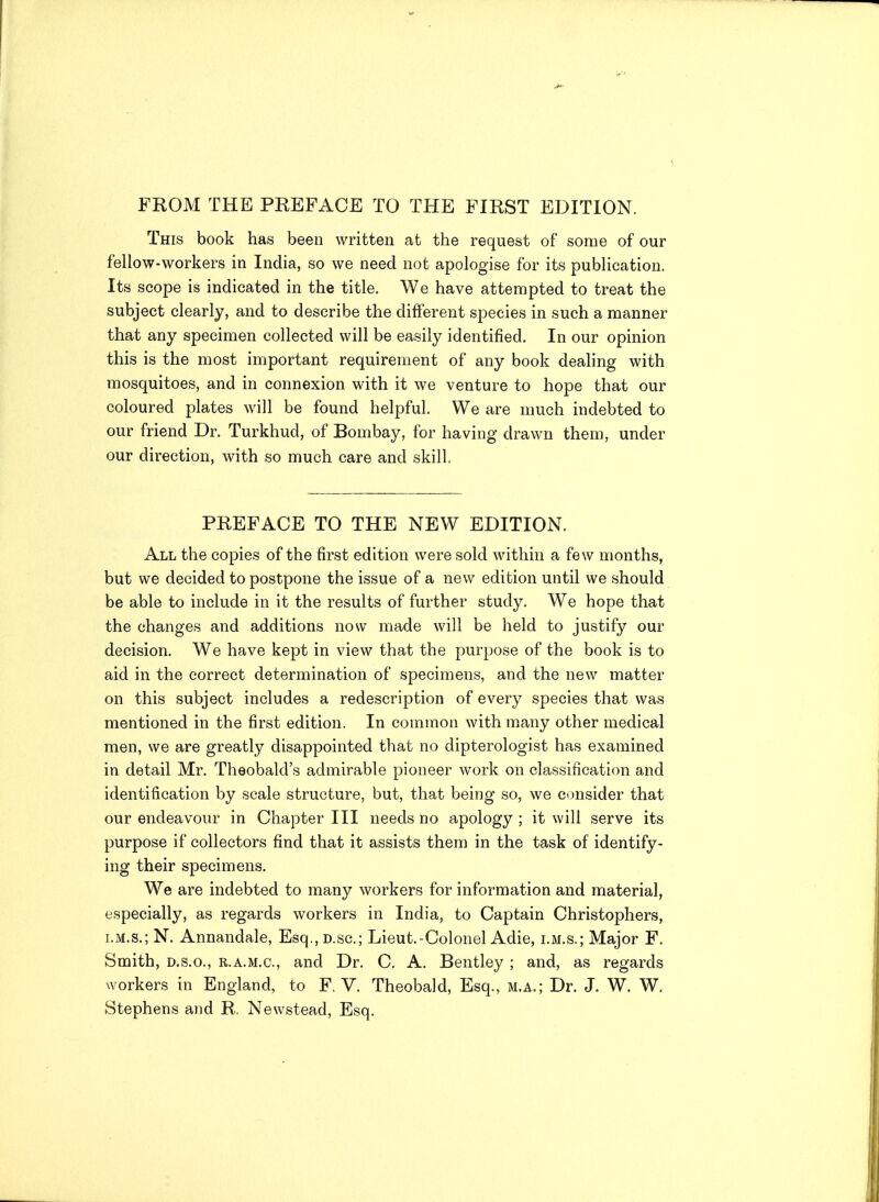 FKOM THE PEEFACE TO THE FIRST EDITION. This book has been written at the request of some of our fellow-workers in India, so we need not apologise for its publication. Its scope is indicated in the title, We have attempted to treat the subject clearly, and to describe the different species in such a manner that any specimen collected will be easily identified. In our opinion this is the most important requirement of any book dealing with mosquitoes, and in connexion with it we venture to hope that our coloured plates will be found helpful. We are much indebted to our friend Dr. Turkhud, of Bombay, for having drawn them, under our direction, with so much care and skill. PREFACE TO THE NEW EDITION. All the copies of the first edition were sold within a few months, but we decided to postpone the issue of a new edition until we should be able to include in it the results of further study. We hope that the changes and additions now made will be held to justify our decision. We have kept in view that the purpose of the book is to aid in the correct determination of specimens, and the new matter on this subject includes a redescription of every species that was mentioned in the first edition. In common with many other medical men, we are greatly disappointed that no dipterologist has examined in detail Mr. Theobald's admirable pioneer work on classification and identification by scale structure, but, that being so, we cimsider that our endeavour in Chapter III needs no apology ; it will serve its purpose if collectors find that it assists them in the task of identify- ing their specimens. We are indebted to many workers for information and material, especially, as regards workers in India, to Captain Christophers, I.M.S.; N. Annandale, Esq.,D.sc.; Lieut.-Colonel Adie, lm.s.; Major F. Smith, D.S.O., R.A.M.c, and Dr. C. A. Bentley ; and, as regards workers in England, to F. V. Theobald, Esq., m.a.; Dr. J. W. W. Stephens and R. Newstead, Esq.