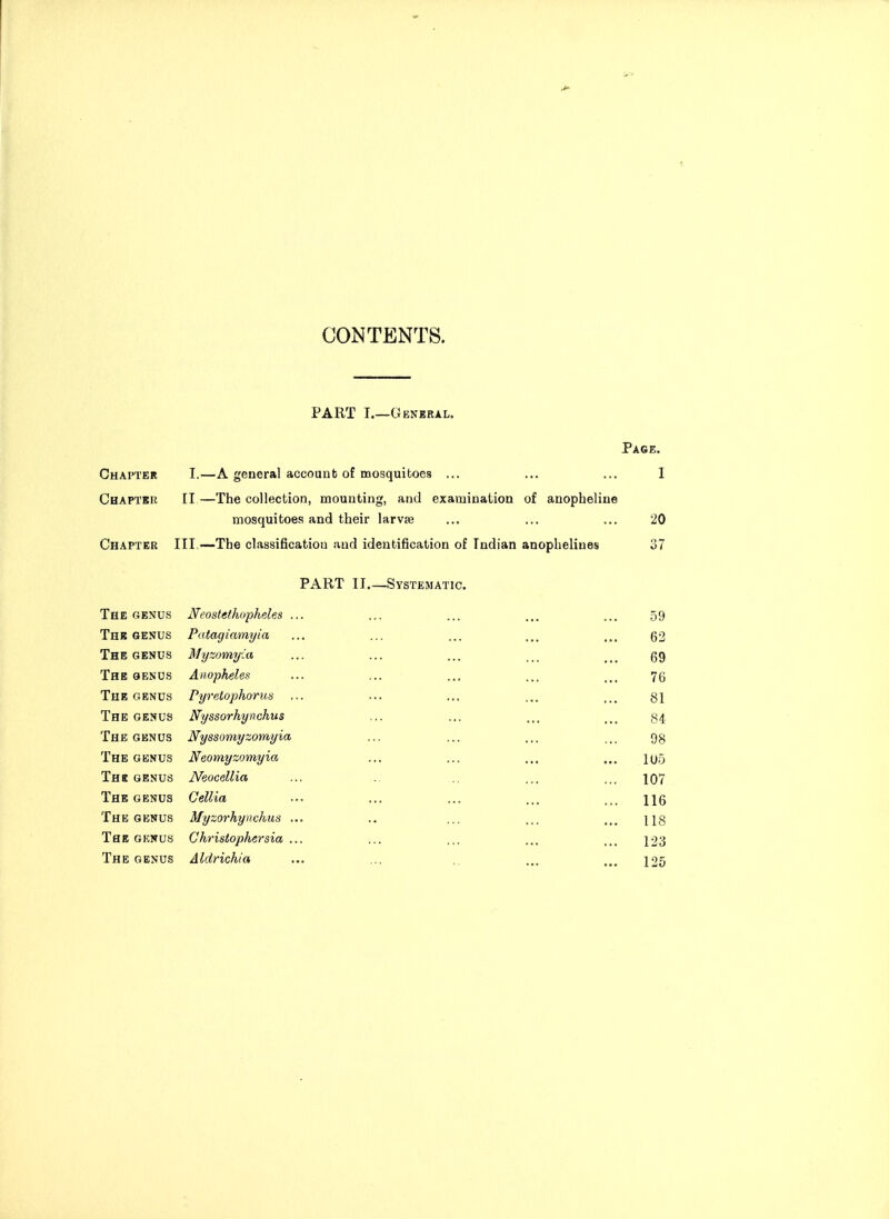 CONTENTS. PART I.—General. Page. Chapter I,—A general account of mosquitoes ... ... ... I Chapter II—The collection, mounting, and examination of anopheline mosquitoes and their larvse ... ... ... 20 Chapter III.—The classification and identification of Indian anophelines 37 PART II Systematic. The genus Neostethopheles ... ... ... ... ... 59 The GENUS Patagiamyia ... ... ... ... ... 62 The GENUS Myzomifia ... ... ... ... _ _ gg The oenus Anopheles ... ... ... ... ... 75 The GENUS Pyretophoru^s ... ... ... ... Qi The genus Nyssorhynchus ... ... ... ... 34. The GENUS Nyssomyzomyia ... ... .,, ... gg The GENUS Neomyzoynyia ... ... ... ... i(j5 Thb GENUS Neocellia ... ... .. ... ... 107 The GENUS Cellia ... ... ... ... ... ijg The GENUS Myzorhynchus ... ., ... ... ... ng The GENUS Christophersia ... ... ,,. ... ... ^23 The genus Aldrichia ... ... ., ... ... 125