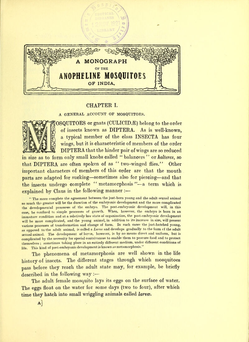 A MONOGRAPH OF THE ANOPHELINE MOSQUITOES OF INDIA. CHAPTER I. A GENEEAL ACCOUNT OF MOSQUITOES. OSQUITOES or gnats (CULICIDtE) belong to the order of insects known as DIPTERA. As is well-known, a typical member of the class INSECTA has four wings, but it is characteristic of members of the order DIPTERA that the hinder pair of wings are so reduced in size as to form only small knobs called  balancers  or halteres, so that DIPTERA are often spoken of as  two-winged flies/' Other important characters of members of this order are that the mouth parts are adapted for sucking—sometimes also for piercing—and that the insects undergo complete metamorphosis—a term which is explained by Claus in the following manner :—  The more complete the agreement between the just-born young and the adult sexual animal so much th? greater will be the duration of the embryonic development and the more complicated the developmental piocesses of the embryo. The post-embryonic development will, in this case, be confined to simple processes of growth. When, however, the embryo is born in an immature condition and at a relatively low state of organization, the post-embryonic development will be more complicated, and the young animal, in addition to its increase in size, will present various processes of transformation and change of form. In such cases the just-hatched young, as opposed to the adult animal, is called a Larva and develops gradually to the form cf the adult sexual animal. The development of larvae, however, is by no means direct and uniform, but is complicated by the necessity for special contrivances to enable them to procure food and to protect themselves ; sometimes taking place in an entirely different medium, under different conditions of life. This kind of post-embryonic development is known as metamorphosis. The phenomena of metamorphosis are well shown in the life history of insects. The different stages through which mosquitoes pass before they reach the adult state may, for example, be briefly described in the following way :— The adult female mosquito lays its eggs on the surface of water. The eggs float on the water for some days (two to four), after which time they hatch into small wriggling animals called larvw. A]