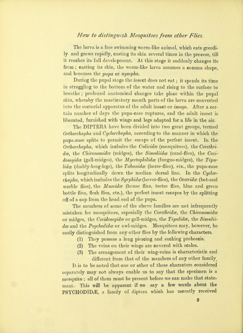 How to distinguish Mosquitoes from other Flies. The larva is a free swimming worm-like animal, whicli eats greedi- ly and grows rapidly, casting its skin several times in the process, till it reaches its full development. At this stage it suddenly changes its from ; casting its skin, the worm-like larva assumes a comma shape, and becomes the fufa or nynvpha. During the pupal stage the insect does not eat; it spends its time in struggling to the bottom of the water and rising to the surface to breathe ; profound anatomical changes take place within the pupal skin, whereby the masticatory mouth parts of the larva are converted into the suctorial apparatus of the adult insect or imago. After a cer- tain number of days the pupa-case ruptures, and the adult insect is liberated, furnished with wings and legs adapted for a life in the air. The DIPTERA. have been divided into two great groups, termed OrthorrhafJia and Cyclorrha'pha, according to the manner in which the pupa-case splits to permit the escape of the perfect insect. In the OrthorrhafJia, which includes the Culicidco (mosquitoes), the Corethri- dce, the Chironomidw (midges), the SimuliidcB (sand-flies), the Ceci- domyidce (gall-midges), the MycetophilidcB (fungus-midges), the Tipu- lidcB (daddy-long-legs), the Tahanidw (horse-flies), etc., the pupa-case splits longitudinally down the median dorsal line. In the Cyclor- rhapha, which includes the ^^r^}A^^^cB (hover-flies), the OestridcB (bot-and warble flies), the Muscidce (house flies, tsetse flies, blue and green bottle flies, flesh flies, etc.), the perfect insect escapes by the splitting off of a cap from the head end of the pupa. The members of some of the above families are not infrequently mistaken for mosquitoes, especially the Corethridce, the ChironomidcB or midges, the Cecidomyidce or gall-midges, the Tipulidw, the SimuUi- dcB and the Psychodidce or owl-midges. Mosquitoes may, however, be easily distinguished from any other flies by the following characters. (1) They possess a long piercing and sucking proboscis. (2) The veins on their wings are covered with scales. (3) The arrangement of their wing-veins is characteristic and different from that of the members of any other family^ It is to be noted that one or other of these characters considered separately may not always enable us to say that the specimen is a mosquito ; all of them must be present before we can make that state- ment. This will be apparent if we say a few words about the PSYCHODID^, a family of diptera which has recently received