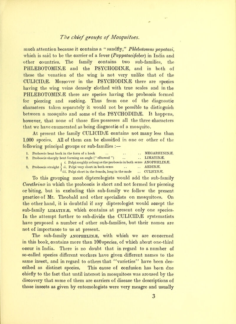 The chief groups of Mosquitoes. much attention because it contains a  sandfly/^ Phleholomus papatasi, which is said to be the carrier of a fever (Pappatacifieber) in India and other countries. The family contains two sub-families, the PHLEBOTOMINiE and the PSYCHODINiE, and in both of these the venation of the wing is not very unlike that of the CULICIDiE. Moreover in the PSYCHODIN^ there are species having the wing veins densely clothed with true scales and in the PHLEBOTOMINtE there are species having the proboscis formed for piercing and sucking. Thus from one of the diagnostic characters taken separately it would not be possible to distinguish between a mosquito and some of the PSYCHODID^. It happens, however, that none of those flies possesses all the three characters that we have enumerated as being diagnostic of a mosquito. At present the family CULICIDiE contains not many less than 1,000 species. All of them can be classified in one or other of the following principal groups or sub-families :— 1. Proboscis bent back in the form of a hook .. .. .. MEGARHININ^. 2. Proboscis sharply bont forming an angle ( elbowed ) .. .. LIMATIN^. < i. Palpi rougiily as long as the proboscis in both sexes ANOPHELIN^. 3. Proboscis straight < ii. Palpi very short in both sexes .. .. AEDIN^. ' Hi. Palpi short in the female, long in the male .. CULICIN^. To this grouping most dipterolegists would add the sub-family CorethrinoB in which the proboscis is short and not formed for piercing or biting, but in excluding this sub-family we follow the present practice of Mr. Theobald and other specialists on mosquitoes. On the other hand, it is doubtful if any dipterologist would accept the sub-family limatin^, which contains at present only one species. In the attempt further to sub-divide the CULICID^ systematists have proposed a number of other sub-families, but their names are not of importance to us at present. The sub-family anophelin^, with which we are concerned in this book, contains more than 100 species, of which about one-third occur in India. There is no doubt that in regard to a number of so-called species different workers have given different names to the same insect, and in regard to others that ''varieties have been des- cribed as distinct species. This cause of confusion has been due chiefly to the fact that until interest in mosquitoes was aroused by the discovery that some of them are carriers of disease the descriptions of those insects as given by entomologists were very meagre and usually
