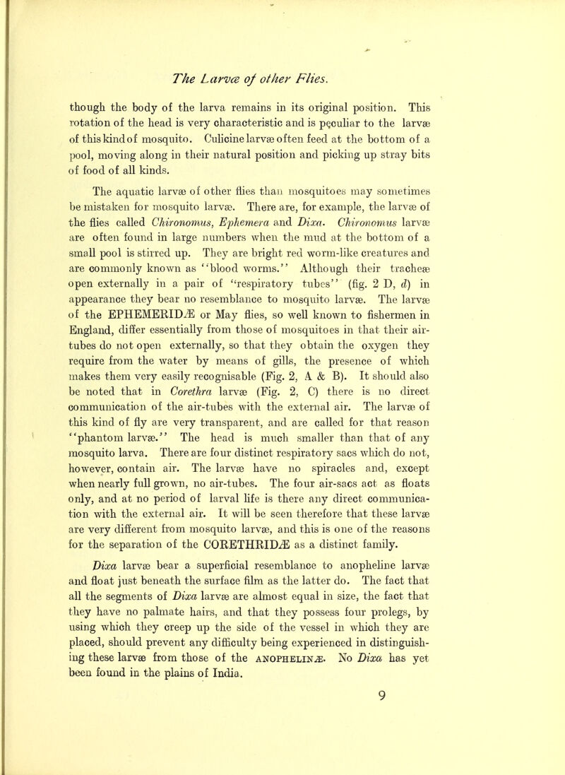 The LarvcB of other Flies. though the body of the larva remains in its original position. This rotation of the head is very characteristic and is peculiar to the larvae of thiskindof mosquito. Culicinelarvae often feed at the bottom of a pool, moving along in their natural position and picking up stray bits of food of all kinds. The aquatic larvae of other flies than mosquitoes may sometimes be mistaken for mosquito larvae. There are, for example, the larvae of the flies called Chirononms, Ephemera and Dixa. Chironomus larvae are often found in large numbers when the mud at the bottom of a small pool is stirred up. They are bright red worm-like creatures and are commonly known as blood worms. Although their tracheae open externally in a pair of respiratory tubes (fig. 2 D, d) in appearance they bear no resemblance to mosquito larvae. The larvae of the EPHEMERIDiE or May flies, so well known to fishermen in England, differ essentially from those of mosquitoes in that their air- tubes do not open externally, so that they obtain the oxygen they require from the water by means of gills, the presence of which makes them very easily recognisable (Fig. 2, A. & B). It should also be noted that in Corethra larvae (Fig. 2, C) there is no direct communication of the air-tubes with the external air. The larvae of this kind of fly are very transparent, and are called for that reason phantom larvae. The head is much smaller than that of any mosquito larva. There are four distinct respiratory sacs which do not, however, contain air. The larvae have no spiracles and, except when nearly full grown, no air-tubes. The four air-sacs act as floats only, and at no period of larval life is there any direct communica- tion with the external air. It will be seen therefore that these larvae are very different from mosquito larvae, and this is one of the reasons for the separation of the CORETHRIDiE as a distinct family. Dixa larvae bear a superficial resemblance to anopheline larvae and float just beneath the surface film as the latter do. The fact that all the segments of Dixa larv£e are almost equal in size, the fact that they have no palmate hairs, and that they possess four pro legs, by using which they creep up the side of the vessel in which they are placed, should prevent any difficulty being experienced in distinguish- ing these larvae from those of the anopheline. No Dixa has yet been found in the plains of India.