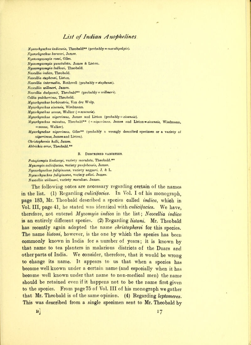 Ni/ssorhynchu8 indiensia, Theobald** (probably =:»»acwi»pfflip»«). Ny98orhynchu« karwari, James. Nyasomyzomyia rossi, Giles. Nysaomyzomyia punctulata, James & Liston. Nyssomyzomyia ludlowi, Theobald. Neocellia indica, Theobald. NeocelUa stephensi, Liston. Neocellia intermedia, Rothwell (probably = «iepAeM«i). Neocellia willmori, James. Neocellia dudgeonii, Theobald** (probably = Gellia pulcherrima, Theobald. Myzorhynchiis harbirostris, Van der Wnlp. Myzorhynchua sinensis, Wiedmann. Myzorhynchu3 vanus. Walker {=8enensi«). Myzorhynchus nigerrimtis, James and Liston (probably-SiJi€»w»«). Myzorhynchua minutus, Theobald** (-nigenimve, JameB and Liston«sMiensjs, Wiedmann, = vanus. Walker). Myzorhynchua nigerrimus, Giles** (probably a wrongly described specimen or a variety of Jit'fifem'wijw, James and Liston). Ohristophtraia halli, James. AMrichia error, Theobald.** B. Described varieties. Patagiamyia lindesayi, variety maculata, Theobald.** Myxomyia adicifacies, variety punjnhensis, James. Nyssorhynchua fuliginosua, variety nagpori, J. & L. Nysaorhynchua fuliginosua, variety adiei, James. Neocellia willmori, variety maculosa, James. The following notes are necessary regarding certain of the names in the list. (1) Regarding culicifacies. In Vol. I of his monograph, page 183, Mr. Theobald described a species called indica, which in Vol. Ill, page 41, he stated was identical with culicifacies. We have, therefore, not entered Myzomyia indica in the list; Neocellia indica is an entirely different species. (2) Regarding listoni. Mr. Theobald has recently again adopted the name christophersi for this species. The name listoni, however, is the one by which the species has been commonly known in India for a number of years; it is known by that name to tea planters in malarious districts of the Duars and other parts of India. We consider, therefore, that it would be wrong to change its name. It appears to us that when a species has become well known under a certain name {and especially when it has become well known under that name to non-medical men) the name should be retained even if it happens not to be the name first given to the species. From page 75 of Vol. Ill of his monograph we gather that Mr. Theobald is of the same opinion. (4) Regarding leptomeres. This was described from a single specimen sent to Mr. Theobald by