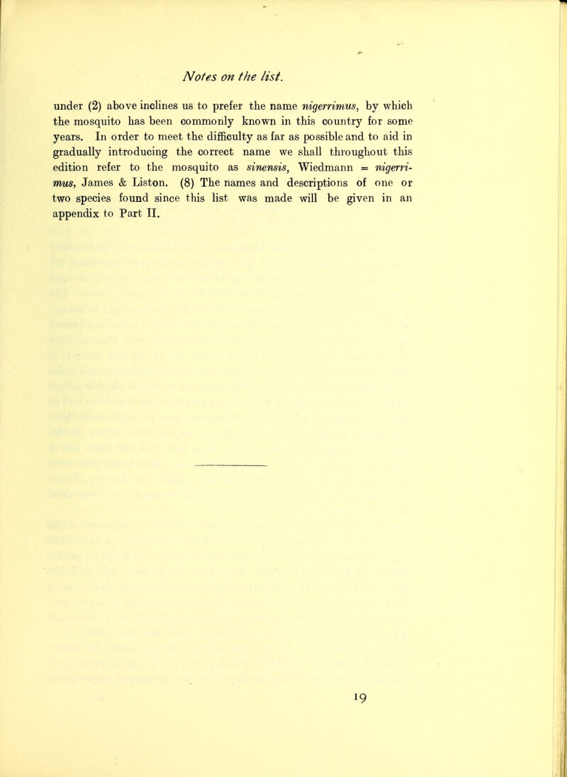 under (2) above inclines us to prefer the name nigerrimus, by which the mosquito has been commonly known in this country for some years. In order to meet the difficulty as far as possible and to aid in gradually introducing the correct name we shall throughout this edition refer to the mosquito as sinensis, Wiedmann = nigerri- mus, James & Listen. (8) The names and descriptions of one or two species found since this list was made will be given in an appendix to Part II.