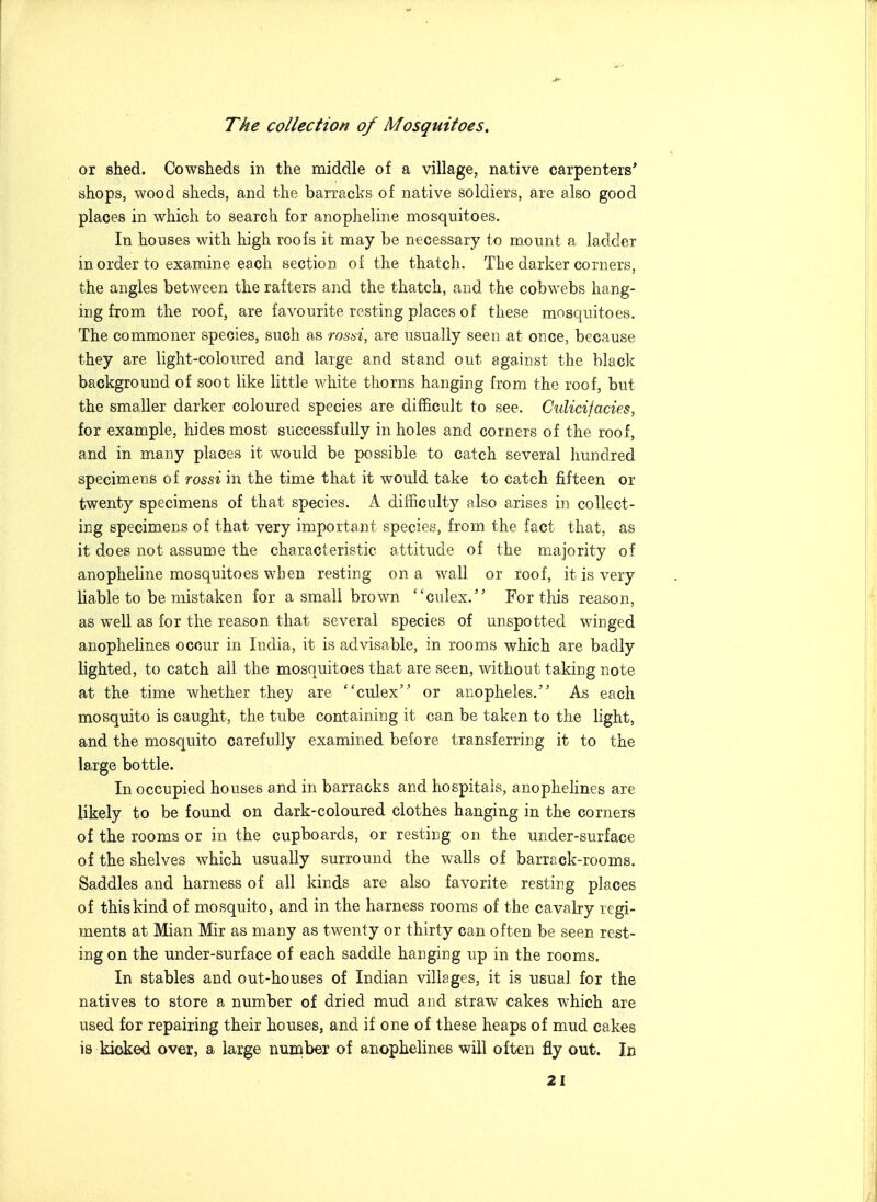 or shed. Cowsheds in the middle of a village, native carpenters* shops, wood sheds, and the barracks of native soldiers, are also good places in which to search for anopheline mosquitoes. In houses with high roofs it may be necessary to mount a ladder in order to examine each section of the thatch. The darker corners, the angles between the rafters and the thatch, and the cobwebs hang- ing from the roof, are favourite resting places of these mosquitoes. The commoner species, such as rosd, are usually seen at once, because they are light-coloured and large and stand out against the black background of soot like little white thorns hanging from the roof, but the smaller darker coloured species are difficult to see. Culicijacies, for example, hides most successfully in holes and corners of the roof, and in many places it would be possible to catch several hundred specimens of rossi in the time that it would take to catch fifteen or twenty specimens of that species. A difficulty also arises in collect- ing specimens of that very important species, from the fact that, as it does not assume the characteristic attitude of the majority of anopheline mosquitoes when resting on a wall or roof, it is very liable to be mistaken for a small brown culex. For this reason, as well as for the reason that several species of unspotted winged anophelines occur in India, it is advisable, in rooms which are badly lighted, to catch all the mosquitoes that are seen, without taking note at the time whether they are culex or anopheles. As each mosquito is caught, the tube containing it can be taken to the hght, and the mosquito carefully examined before transferring it to the large bottle. In occupied houses and in barracks and hospitals, anophehnes are likely to be found on dark-coloured clothes hanging in the corners of the rooms or in the cupboards, or resting on the under-surface of the shelves which usually surround the walls of barrack-rooms. Saddles and harness of all kinds are also favorite resting places of this kind of mosquito, and in the harness rooms of the cavalry regi- ments at Mian Mir as many as twenty or thirty can often be seen rest- ing on the under-surface of each saddle hanging up in the rooms. In stables and out-houses of Indian villages, it is usual for the natives to store a number of dried mud and straw cakes which are used for repairing their houses, and if one of these heaps of mud cakes is kicked over, a large number of anophelines will often fly out. In