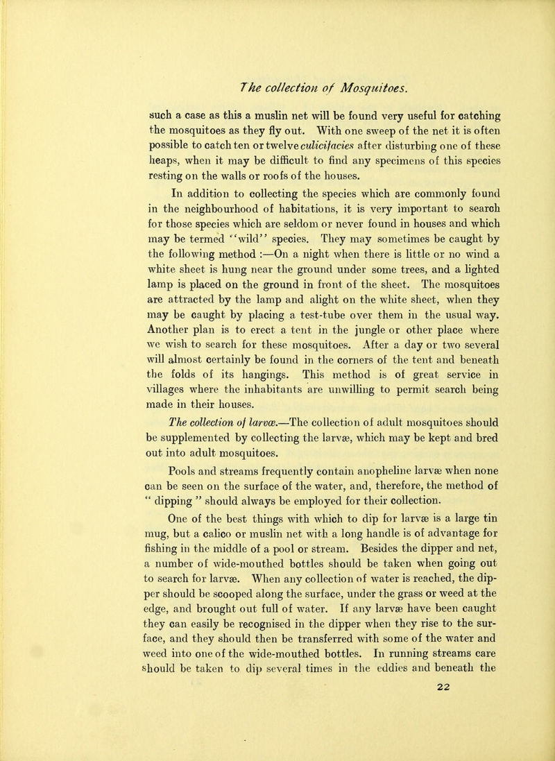 such a case as this a muslin net will be found very useful for catching the mosquitoes as they fly out. With one sweep of the net it is often possible to catch ten or twelve cwZia/aags' after disturbing one of these heaps, when it may be difficult to find any specimens of this species resting on the walls or roofs of the houses. In addition to collecting the species which are commonly found in the neighbourhood of habitations, it is very important to search for those species which are seldom or never found in houses and which may be termed ''wild species. They may sometimes be caught by the following method :—On a night when there is little or no wind a white sheet is hung near the ground under some trees, and a lighted lamp is placed on the ground in front of the sheet. The mosquitoes are attracted by the lamp and alight on the white sheet, when they may be caught by placing a test-tube over them in the usual way. Another plan is to erect a tent in the jungle or other place where we wish to search for these mosquitoes. After a day or two several will almost certainly be found in the corners of the tent and beneath the folds of its hangings. This method is of great service in villages where the inhabitants are unwilling to permit search being made in their houses. The collection of larvce.—The collection of adult mosquitoes should be supplemented by collecting the larvso, which may be kept and bred out into adult mosquitoes. Pools and streams frequently contain anopheline larvae when none can be seen on the surface of the water, and, therefore, the method of  dipping  should always be employed for their collection. One of the best things with which to dip for larvae is a large tin mug, but a calico or muslin net with a long handle is of advantage for fishing in the middle of a pool or stream. Besides the dipper and net, a number of wide-mouthed bottles should be taken when going out to search for larvse. When any collection of water is reached, the dip- per should be scooped along the surface, under the grass or weed at the edge, and brought out full of water. If any larvse have been caught they can easily be recognised in the dipper when they rise to the sur- face, and they should then be transferred with some of the water and weed into one of the wide-mouthed bottles. In running streams care should be taken to dip several times in the eddies and beneath the