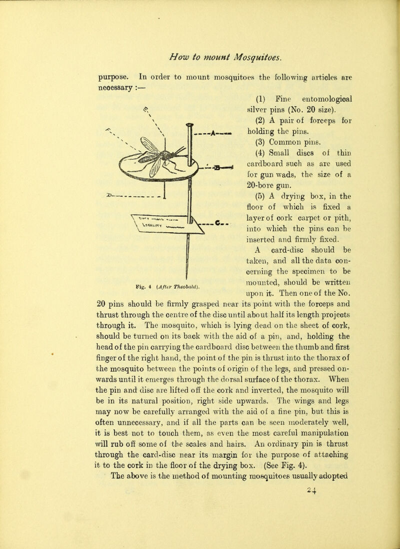 purpose, necessary In order to mount mosquitoes the following articles are 2> Fig. 4 (AfUr Theobald). (1) Fine entomological silver pins (No. 20 size). (2) A pair of forceps for holding the pins. (3) Common pins. (4) Small discs of thin cardboard such as are used for gun wads, the size of a 20-bore gun. (5) A drying box, in the floor of which is fixed a layer of cork carpet or pith, into which the pins can be inserted and firmly fixed. A card-disc should be taken, and all the data con- cerning the specimen to be mounted, should be written upon it. Then one of the No. 20 pins should be firmly grasped near its point with the forceps and thrust through the centre of the disc until about half its length projects through it. The mosquito, which is lying dead on the sheet of cork, should be turned on its back with the aid of a pin, and, holding the head of the pin carrying the cardboard disc between the thumb and first finger of the right hand, the point of the pin is thrust into the thorax of the mosquito between the points of origin of the legs, and pressed on- wards until it emerges through the dorsal sm'face of the thorax. When the pin and disc are lifted off the cork and inverted, the mosquito will be in its natural position, right side upwards. The wings and legs may now be carefully arranged with the aid of a fine pin, but this is often unnecessary, and if all the parts can be seen moderately well, it is best not to touch them, as even the most careful manipulation will rub off some of the scales and hairs. An ordinary pin is thrust through the card-disc near its margin for the purpose of attaching it to the cork in the floor of the drying box. (See Fig. 4). The above is the method of mounting mosquitoes usually adopted