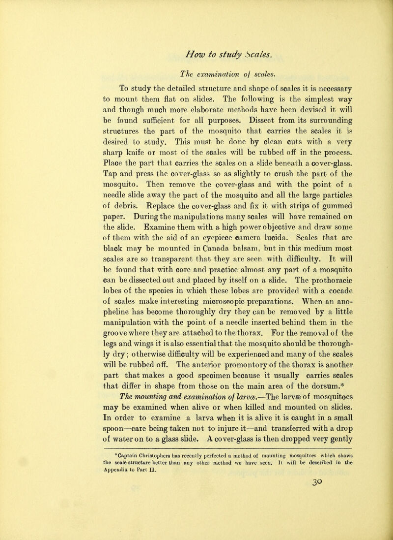 How to study Scales. The examination of scales. To study the detailed structure and shape of scales it is necessary to mount them flat on slides. The following is the simplest way and though much more elaborate methods have been devised it will be found sufficient for all purposes. Dissect from its surrounding structures the part of the mosquito that carries the scales it is desired to study. This must be done by clean cuts with a very sharp knife or most of the scales will be rubbed off in the process. Place the part that carries the scales on a slide beneath a cover-glass. Tap and press the cover-glass so as slightly to crush the part of the mosquito. Then remove the cover-glass and with the point of a needle slide away the part of the mosquito and all the large particles of debris. Replace the cover-glass and fix it with strips of gummed paper. During the manipulations many scales will have remained on the slide. Examine them with a high power objective and draw some of them with the aid of an eyepiece camera lucida. Scales that are black may be mounted in Canada balsam, but in this medium most scales are so transparent that they are seen with difficulty. It will be found that with care and practice almost any part of a mosquito can be dissected out and placed by itself on a slide. The pro thoracic lobes of the species in which these lobes are provided with a cocade of scales make interesting microscopic preparations. When an ano- pheline has become thoroughly dry they can be removed by a little manipulation with the point of a needle inserted behind them in the groove where they are attached to the thorax. For the removal of the legs and wings it is also essential that the mosquito should be thorough- ly dry; otherwise difficulty will be experienced and many of the scales will be rubbed off. The anterior promontory of the thorax is another part that makes a good specimen because it usually carries scales that differ in shape from those on the main area of the dorsum.* The mounting and examination of larvce.—The larvse of mosquitoes may be examined when alive or when killed and mounted on slides. In order to examine a larva when it is alive it is caught in a small spoon—care being taken not to injure it—and transferred with a drop of water on to a glass slide. A cover-glass is then dropped very gently *Captain Christophers has recently perfected a method of mounting mosquitoes which shows the scale structure better than any other method we have seen. It will be described in the Appendix to Part II,