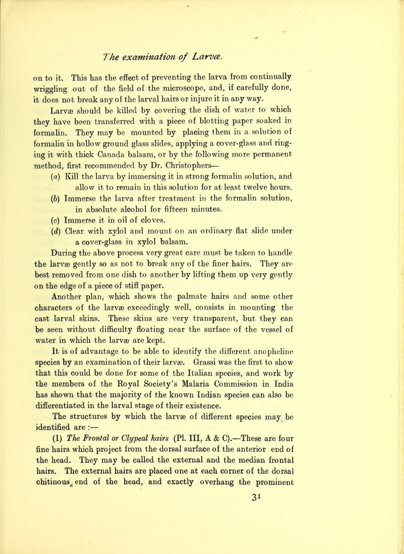 on to it. This has the effect of preventing the larva from continually wriggling out of the field of the microscope, and, if carefully done, it does not break any of the larval hairs or injure it in any way. Larvge should be killed by covering the dish of water to which they have been transferred with a piece of blotting paper soaked in formalin. They may be mounted by placing them in a solution of formalin in holloav ground glass slides, applying a cover-glass and ring- ing it with thick Canada balsam, or by the following more permanent method, first recommended by Dr. Christophers— {a) Kill the larva by immersing it in strong formalin solution, and allow it to remain in this solution for at least twelve hours. (6) Immerse the larva after treatment in the formalin solution, in absolute alcohol for fifteen minutes. (c) Immerse it in oil of cloves. (c^) Clear with xylol and mount on an ordinary flat slide under a cover-glass in xylol balsam. During the above process very great care must be taken to handle the larvae gently so as not to break any of the finer hairs. They are best removed from one dish to another by lifting them up very gently on the edge of a piece of stifE paper. Another plan, which shows the palmate hairs and some other characters of the larvse exceedingly well, consists in mounting the cast larval skins. These skins are very transparent, but they can be seen without difficulty floating near the surface of the vessel of water in which the larvse are kept. It is of advantage to be able to identify the different anopheline species by an examination of their larvse. Grassi was the first to show that this could be done for some of the Italian species, and work by the members of the Royal Society's Malaria Commission in India has shown that the majority of the known Indian species can also be differentiated in the larval stage of their existence. The structures by which the larvse of different species may be identified are :— (1) The Frontal or Clypeal hairs (PI. Ill, A & C).—These are four fine hairs which project from the dorsal surface of the anterior end of the head. They may be called the external and the median frontal hairs. The external hairs are placed one at each corner of the dorsal chitinous^^ end of the head, and exactly overhang the prominent