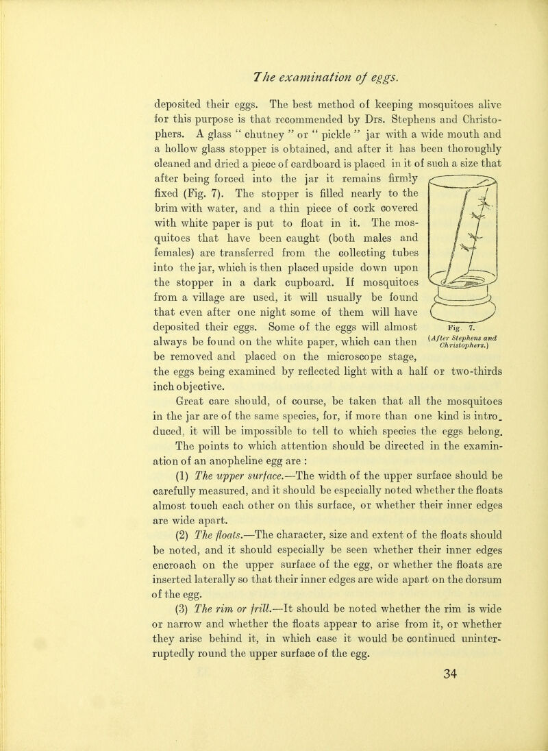 deposited their eggs. The best method of keeping mosquitoes alive for this purpose is that recommended by Drs. Stephens and Christo- phers. A glass  chutney  or  pickle  jar with a wide mouth and a hollow glass stopper is obtained, and after it has been thoroughly cleaned and dried a piece of cardboard is placed in it of such a size that after being forced into the jar it remains firmly fixed (Fig. 7). The stopper is filled nearly to the brim with water, and a thin piece of cork covered with white paper is put to float in it. The mos- quitoes that have been caught (both males and females) are transferred from the collecting tubes into the jar, which is then placed upside down upon the stopper in a dark cupboard. If mosquitoes from a village are used, it will usually be found that even after one night some of them will have deposited their eggs. Some of the eggs will almost Fig. 7. always be found on the white paper, which can then ^'^^cLfstoSrsT'^ be removed and placed on the microscope stage, the eggs being examined, by reflected light with a half or two-thirds inch objective. Great care should, of course, be taken that all the mosquitoes in the jar are of the same species, for, if more than one kind is intro. duced, it will be impossible to tell to which species the eggs belong. The points to which attention should be directed in the examin- ation of an anopheline egg are : (1) The upper surface.—The width of the upper surface should be carefully measured, and it should be especially noted whether the floats almost touch each other on this surface, or whether their inner edges are wide apart. (2) The floats.—The character, size and extent of the floats should be noted, and it should especially be seen whether their inner edges encroach on the upper surface of the egg, or whether the floats are inserted laterally so that their inner edges are wide apart on the dorsum of the egg. (3) The rim or frill.—It should be noted whether the rim is wide or narrow and whether the floats appear to arise from it, or whether they arise behind it, in which case it would be continued uninter- ruptedly round the upper surface of the egg.