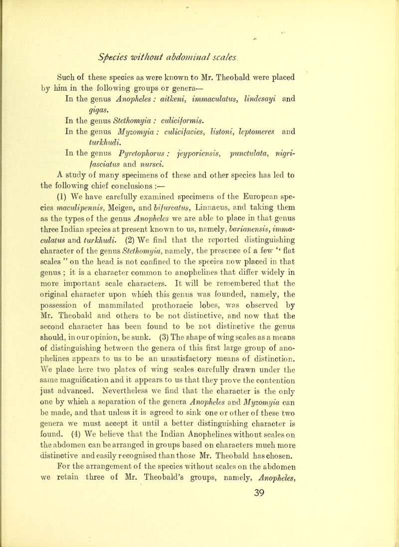 Such of these species as were known to Mr. Theobald were placed by him in the following groups or genera.— In the genus Anopheles : aitkeni, immaculatus, lindesayi and gigas. In the genus Stethomyia : culiciformis. In the genus Myzomyia : cuUcifacies, listoni, leptomeres and turkhudi. In the genus Pyretophorus : jeyporiensis, punctidata, nigri- fasciatus and nursei. A study of many specimens of these and other species has led to the following chief conclusions :— (1) We have carefully examined specimens of the European spe- cies maculipennis, Meigen, and bifurcatus, Linnaeus, and taking them as the types of the genus Anopheles we are able to place in that genus three Indian species at present known to us, namely, harianensis, imma- culatus and turkhudi. (2) We find that the reported distinguishing character of the genus Stethomyia, namely, the presence of a few flat scales  on the head is not confined to the species now placed in that genus ; it is a character common to anophelines that differ widely in more important scale characters. It will be remembered that the original character upon which this genus was founded, namely, the possession of mammilated prothoracic lobes, was observed by Mr. Theobald and others to be not distinctive, and now that the second character has been found to be not distinctive the genus should, in our opinion, be sunk. (3) The shape of wing scales as a means of distinguishing between the genera of this first large group of ano- phelines appears to us to be an unsatisfactory means of distinction. We place here two plates of wing scales carefully drawn under the same magnification and it appears to us that they prove the contention just advanced. Nevertheless we find that the character is the only one by which a separation of the genera Anopheles and Myzomyia can be made, and that unless it is agreed to sink one or other of these two genera we must accept it until a better distinguishing character is found. (4) We believe that the Indian Anophelines without scales on the abdomen can be arranged in groups based on characters much more distinctive and easily recognised than those Mr. Theobald has chosen. For the arrangement of the species without scales on the abdomen we retain three of Mr. Theobald's groups, namely, Anopheles,