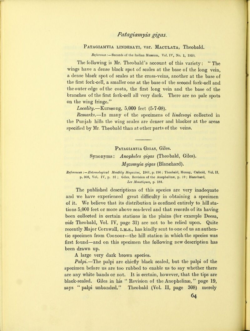 Patagiamyia lindesayi, var. Maculata, Theobald. Records of the Indian Museum, Vol. IV, No. 1, 1910. The following is Mr. Theobald's account of this variety:  The wings have a dense black spot of scales at the base of the long vein, a dense black spot of scales at the cross-veins, another at the base of the first fork-cell, a smaller one at the base of the second fork-cell and the outer edge of the costa, the first long vein and the base of the branches of the first fork-cell all very dark. There are no pale spots on the wing fringe. ZomZ*<2/.—Kurseong, 5,000 feet (5-7-08). Remarhs.—In many of the specimens of lindesayi collected in the Punjab hills the wing scales are denser and blacker at the areas specified by Mr, Theobald than at other parts of the veins. Patagiamyia Gigas, Giles. Synonyms: Anopheles gigas (Theobald, Giles). Myzomyia gigas (Blanchard). References :—Entomological Monthly Magazbie, 1901, p. 196 ; Theobald, Monog. Culicid, Vol, II, p. 308, Vol. IV, p. 31 ; Giles, Revision of the Anophelin^, p. 19; Blanchard, Les Mousticjues, p, 184. The published descriptions of this species are very inadequate and we have experienced great difficulty in obtaining a specimen of it. We believe that its distribution is confined entirely to hill sta- tions 5,000 feet or more above sea-level and that records of its having been collected in certain stations in the plains (for example Deesa, vide Theobald, Vol. IV, page 31) are not to be relied upon. Quite recently Major Cornwall, i.m.s., has kindly sent to one of us an authen- tic specimen from Coonoor—the hill station in which the species was first found—and on this specimen the following new description has been drawn up. A large very dark brown species. Palpi.—The palpi are chiefly black scaled, but the palpi of the specimen before us are too rubbed to enable us to say whether there are any white bands or not. It is certain, however, that the tips are black-scaled. Giles in his  Revision of the Anophelinee,  page 19, says  palpi unhanded.'' Theobald (Vol. II, page 308) merely