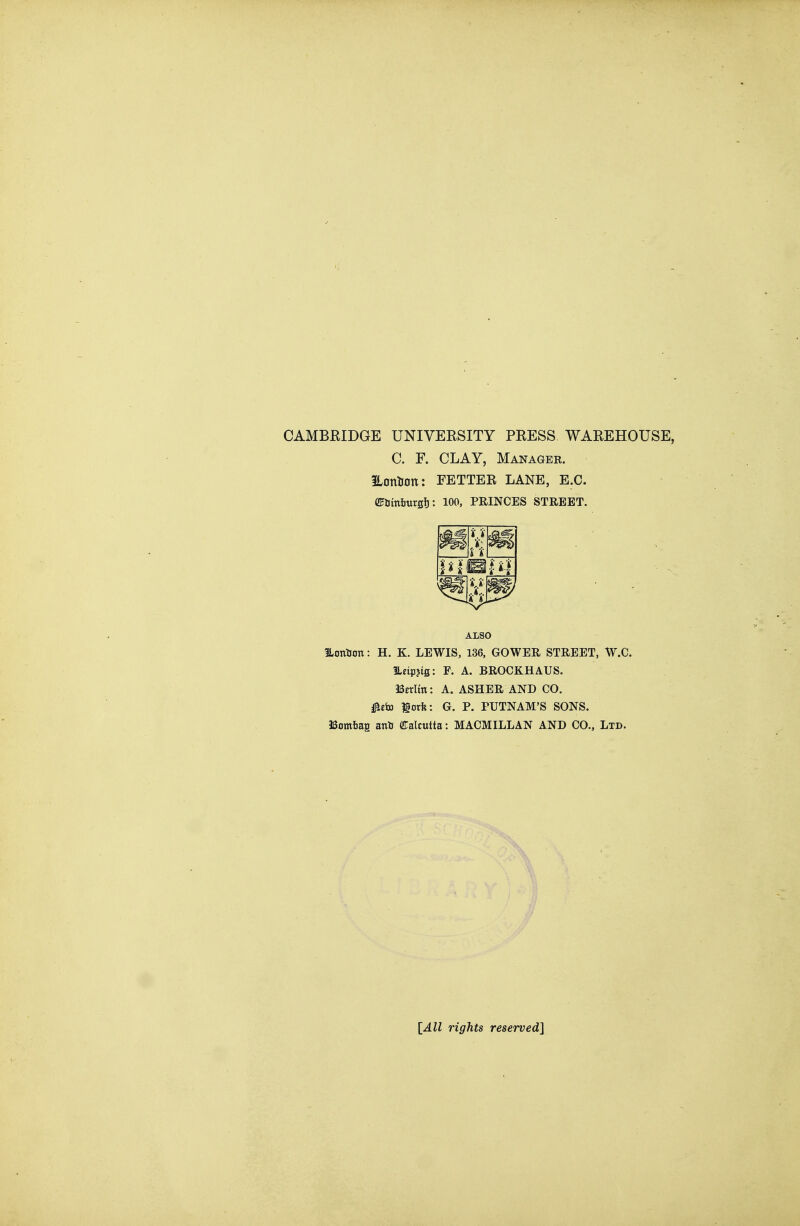 CAMBRIDGE UNIVERSITY PRESS WAREHOUSE, C. F. CLAY, Manager. Hontion: FETTER LANE, E.G. CFtimijurfllj: 100, PRINCES STREET. ILontion: H. K. LEWIS, 136, GOWER STREET, W.C. ILeipjig; F. A. BROCKHAUS. ISerltn: A. ASHER AND CO. ^tia lorfe: G. P. PUTNAM'S SONS. aSamfiag anU (Calcutta: MACMILLAN AND CO., Ltd. ALSO [All rights reserved]