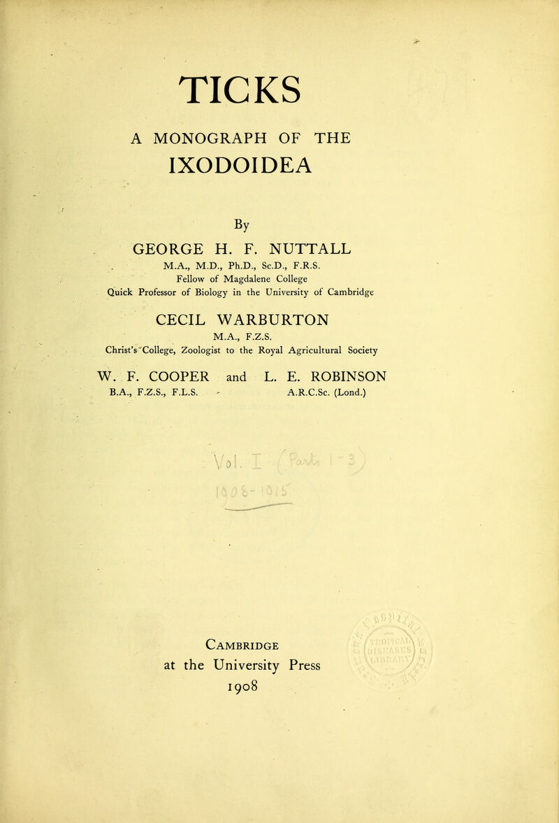 A MONOGRAPH OF THE IXODOIDEA By GEORGE H. F. NUTTALL . M.A., M.D., Ph.D., Sc.D., F.R.S. Fellow of Magdalene College Quick Professor of Biology in the University of Cambridge CECIL WARBURTON M.A., F.Z.S. Christ's''College, Zoologist to the Royal Agricultural Society W. F. COOPER and L. E. ROBINSON B.A., F.Z.S., F.L.S. ' A.R.C.Sc. (Lond.) Vol.: Cambridge at the University Press 1908