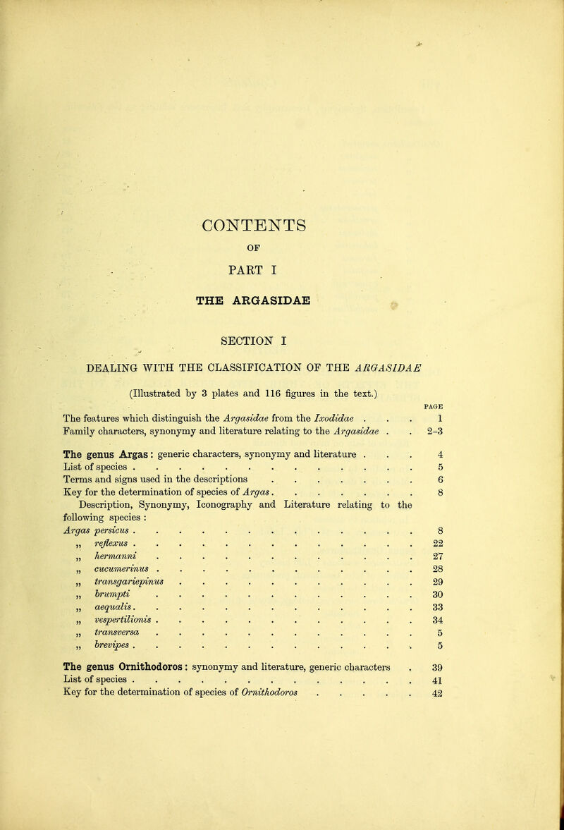 J- CONTENTS OF PART I THE ARGASIDAE SECTION I DEALING WITH THE CLASSIFICATION OF THE AROASIDAE (Illustrated by 3 plates and 116 figures in the text.) PAGE The features which distinguish the Argasidae from the Ixodidae ... 1 Family characters, synonymy and literature relating to the Argasidae . . 2-3 The genus Argas : generic characters, synonymy and literature ... 4 List of species 5 Terms and signs used in the descriptions 6 Key for the determination of species of Argas 8 Description, Synonymy, Iconography and Literature relating to the following species : ... Argas persicus 8 „ reflexus 22 „ hermanni 27 „ cucumerinus 28 „ transgariepinus 29 „ hrumpti 30 „ aequalis. 33 „ vespertilionis 34 „ transversa 5 „ hrevipes -. 5 The genus Ornithodoros : synonymy and literature, generic characters . 39 List of species 41 Key for the determination of species of Ornithodoros 42