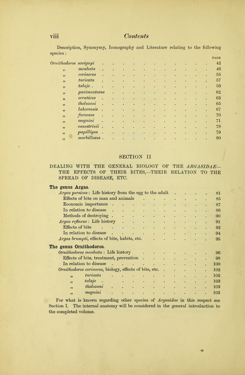 Description, Synonymy, Iconography and Literature relating to the following species : PAGE Ornitkodoros savignyi 42 „ mouhata ^ . . . 46 „ coriaceus 55 „ turicata 57 „ talaje 59 „ pavimentosus . . 62 „ erraticus 63 „ tholozani 65 „ lahorensis . . . . , ' . 67 „ furcosus . . . . ' 70 „ megnini . . . . . . . . . . . 71 „ canestrinii 78 „ papillipes . 79 „ morbillosus .... 80 SECTION II DEALING WITH THE GENERAL BIOLOGY OF THE ARGASWAE— THE EFFECTS OF THEIR BITES,—THEIR RELATION TO THE SPREAD OF DISEASE, ETC. The genus Argas. Argas persicus : Life history from the egg to the adult . . . . 81 Effects of bite on man and animals . . . ... . 85 Economic importance . . 87 In relation to disease . . . . . .... , 88 Methods of destroying 90 Argas rejiexus : Life history . . 91 Effects of bite 92 In relation to disease 94 Argas hrumpti, effects of bite, habits, etc. 95 The genus Ornithodoros. Ornitkodoros mouhata : Life history . 96 Effects of bite, treatment, prevention . 98 In relation to disease 100 Ornithodoros coriaceus^ biology, effects of bite, etc. . . . . .102 „ turicata 102 „ talaje . 103 „ tholozani 103 „ megnini . 103 For what is known regarding other species of Argasidae in this respect see Section I. The internal anatomy will be considered in the general introduction to the completed volume.