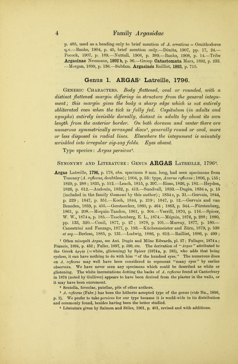 p. 485, used as a heading only to brief mention of A. erraticus — Ornithodoros q.v.—Banks, 1904, p. 45, brief mention only.—Donitz, 1907, pp. 17, 24.— Pocock, 1907, p. 189.—Nuttall, 1908, p. 389.—Banks, 1908, p. 14.—Tribe Argasinae Neumann, 1892 b, p. 96.—Group Catastomata Marx, 1892, p. 233. —Morgan, 1899,.p. 136.—Subfam. Argasin^s Railliet, 1893, p. 715. Genus 1. ARGAS^ Latreille, 1796. Generic Characters. Body flattened, oval or rounded, with a distinct flattened margvrt differing in structure from the general integu- ment; this margin gives the body a sharp edge which is not entirely obliterated even when the tick is fully fed. Capitalum (in adults and nymphs) entirely invisible dorsally, distant in adults by about its own length from the anterior border. On both dorsum and venter there are numerous symmetrically arranged discs^, generally roundr or oval, more or less disposed in radial lines. Elsewhere the integument is minutely wrinkled into irregular zig-zag folds. Eyes absent. Type species : Argas persicus^. Synonymy and Literature : Genus ARGAS Latreille, 1796^ Argas Latreille, 1796, p. 178, obs. specimen 8 mm. long, had seen specimens from Tuscany {A. rejlexus, doubtless); 1804, p. 53: type, Acarus rejiexus; 1806, p. 155; 1829, p. 288 ; 1835, p. 512.—Leach, 1815, p. 397.—Risso, 1826, p. 182.—Heyden, 1826, p. 612.—Audouin, 1832, p. 413.—Sundvall, 1833.—Dug^s, 1834 a, p. 15 (included in the family Oamasei by this author); 1834 c, p. 31.—Gervais, 1844, p. 229 ; 1847, p. 351.—Koch, 1844, p. 219 ; 1847, p. 12.—Gervais and van Beneden, 1859, p. 455.—Gerstaecker, 1860, p. 464 ; 1863, p. 344.—Furstenberg, 1861, p. 208.—Moquin-Tandon, 1861, p. 304.—Verrill, 1870, p. 116.—Spicer, W. W., 1874 a, p. 185.—Taschenberg, E. L., 1874.—Megnin, 1876, p. 288; 1880, pp. 133, 320.—Conil, 1877, p. 27 ; 1878, p. 101.—Murray, 1877, p. 180.— Canestrini and Fanzago, 1877, p. 193.—Kiichenmeister and Ziirn, 1879, p. 538 et se^.—Berlese, 1885, p. 131.—Ludwig, 1886, p. 612.—Railliet, 1886, p. 499 ; 1 Often misspelt Argus, see Ant. Duges and Milne Edwards, pi. 27; FuUager, 1874 a; Francis, 1894, p. 452 ; Fuller, 1897, p. 690, etc. The derivation of ''Argas  attributed to the Greek apy-qs ( = white, glistening) by Spicer (1874a, p. 185), who adds that being eyeless, it can have nothing to do with him of the hundred eyes. The numerous discs on A. rejiexus may well have been considered to represent many eyes by earlier observers. We have never seen any specimens which could be described as white or glistening. The white incrustations dotting the backs of A. rejiexus found at Canterbury in 1874 (noted by Gulliver) appears to have been derived from the plaster in the walls, or it may have been excrement. 2 Scutella, foveolae, patellae, pits of other authors. ^ A. rejiexus (Fabr.) has been the hitherto accepted type of the genus {vide Nn., 1896, p. 2). We prefer to toke persicus for our type because it is world-wide in its distribution and commonly found, besides having been the better studied. ^ Literature given by Salmon and Stiles, 1901, p. 401, revised and with additions.