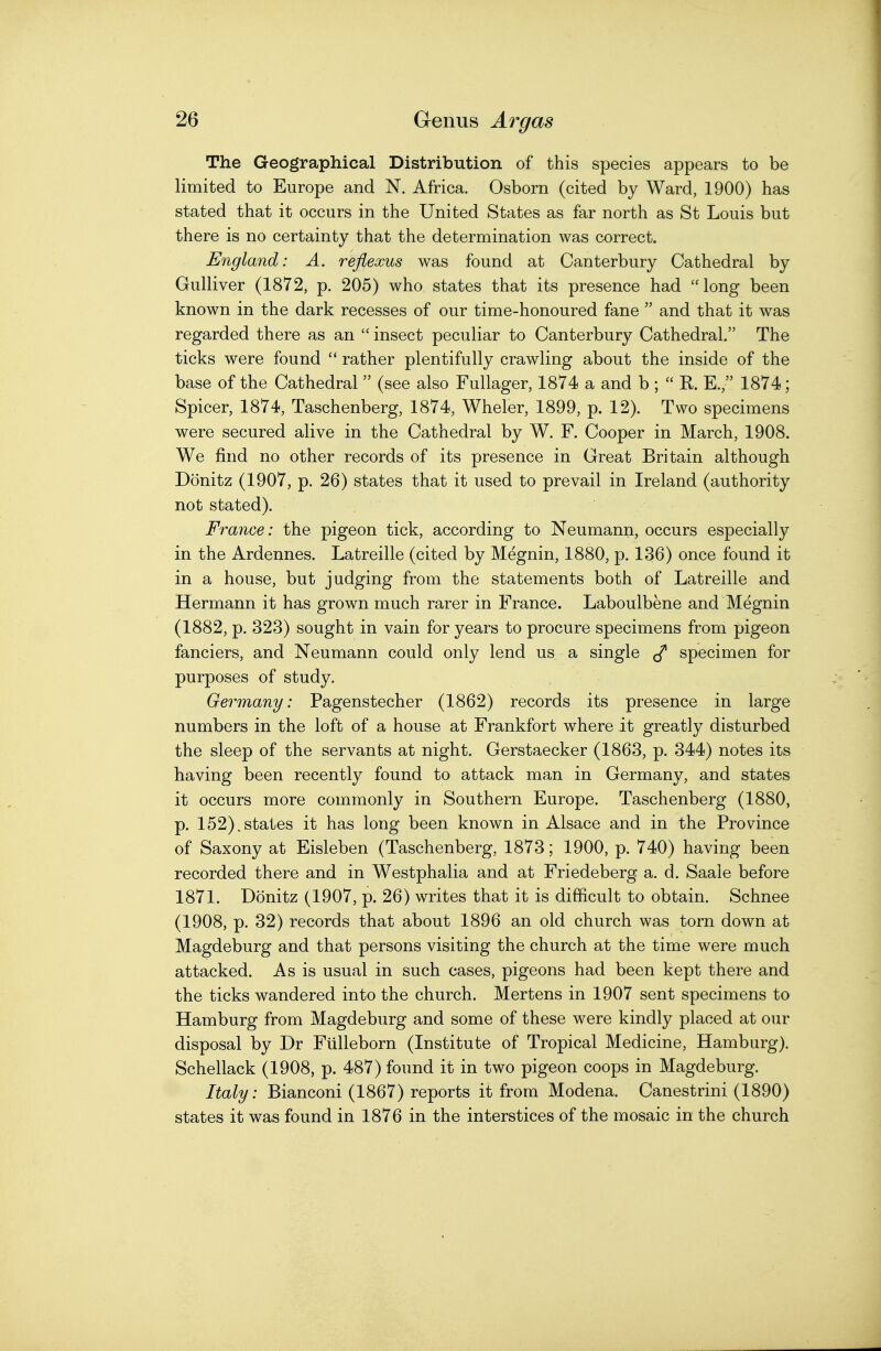 The Geographical Distribution of this species appears to be limited to Europe and N. Africa. Osborn (cited by Ward, 1900) has stated that it occurs in the United States as far north as St Louis but there is no certainty that the determination was correct. England: A. reflexus was found at Canterbury Cathedral by Gulliver (1872, p. 205) who states that its presence had long been known in the dark recesses of our time-honoured fane  and that it w^as regarded there as an  insect peculiar to Canterbury Cathedral. The ticks were found  rather plentifully crawling about the inside of the base of the Cathedral  (see also Fullager, 1874 a and b ;  R. E., 1874; Spicer, 1874, Taschenberg, 1874, Wheler, 1899, p. 12). Two specimens were secured alive in the Cathedral by W. F. Cooper in March, 1908. We find no other records of its presence in Great Britain although Donitz (1907, p. 26) states that it used to prevail in Ireland (authority not stated). France: the pigeon tick, according to Neumann, occurs especially in the Ardennes. Latreille (cited by Megnin, 1880, p. 136) once found it in a house, but judging from the statements both of Latreille and Hermann it has grown much rarer in France. Laboulbene and Megnin (1882, p. 323) sought in vain for years to procure specimens from pigeon fanciers, and Neumann could only lend us a single specimen for purposes of study. Germany: Pagenstecher (1862) records its presence in large numbers in the loft of a house at Frankfort where it greatly disturbed the sleep of the servants at night. Gerstaecker (1863, p. 344) notes its having been recently found to attack man in Germany, and states it occurs more commonly in Southern Europe. Taschenberg (1880, p. 152).states it has long been known in Alsace and in the Province of Saxony at Eisleben (Taschenberg, 1873; 1900, p. 740) having been recorded there and in Westphalia and at Friedeberg a. d. Saale before 1871. Donitz (1907, p. 26) writes that it is difficult to obtain. Schnee (1908, p. 32) records that about 1896 an old church was torn down at Magdeburg and that persons visiting the church at the time were much attacked. As is usual in such cases, pigeons had been kept there and the ticks wandered into the church. Mertens in 1907 sent specimens to Hamburg from Magdeburg and some of these were kindly placed at our disposal by Dr Ftilleborn (Institute of Tropical Medicine, Hamburg). Schellack (1908, p. 487) found it in two pigeon coops in Magdeburg. Italy: Bianconi (1867) reports it from Modena. Canestrini (1890) states it was found in 1876 in the interstices of the mosaic in the church