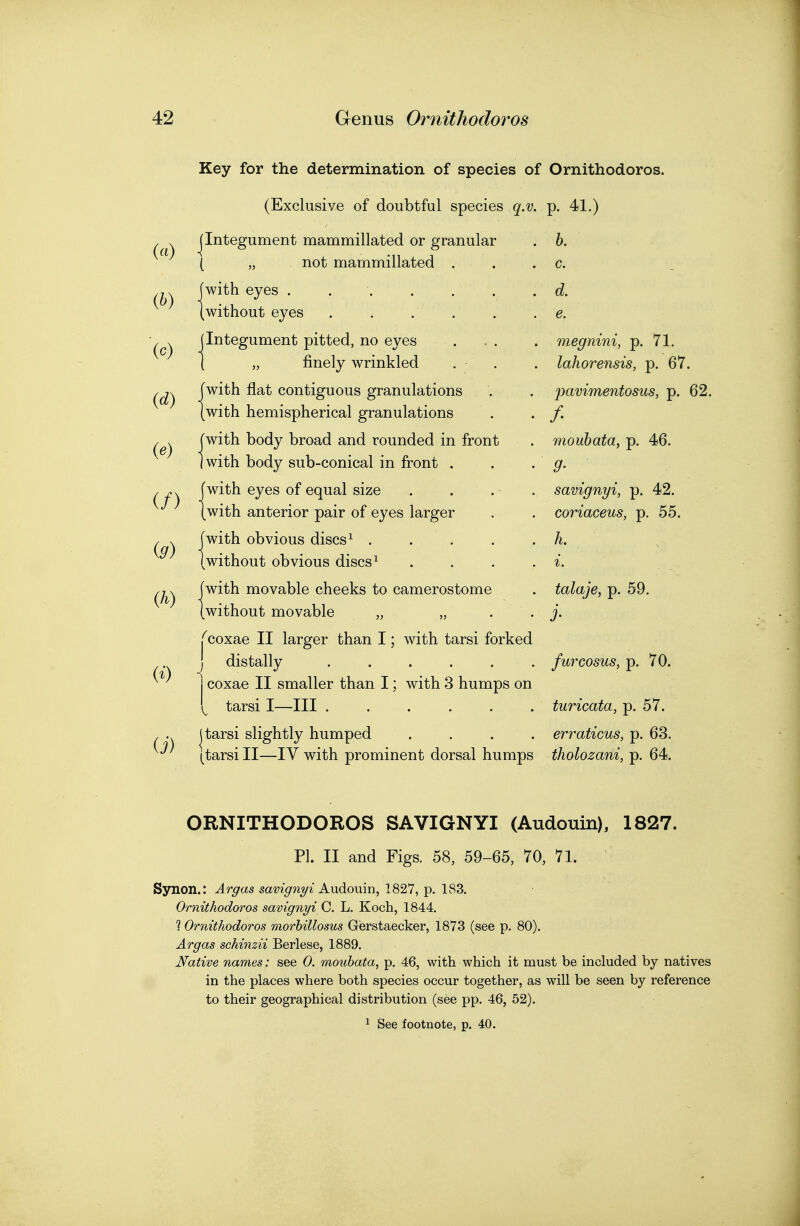 Key for the determination of species of Ornithodoros. («) {h) (c) (d) (e) (/) (9) (h) (i) (Exclusive of doubtful species q.i jlntegument mammillated or granular ( „ not mammillated (with eyes .... (without eyes jlntegument pitted, no eyes I „ finely wrinkled [with flat contiguous granulations (with hemispherical granulations [with body broad and rounded in front I with body sub-conical in front . [with eyes of equal size (with anterior pair of eyes larger [with obvious discs ^ .... (without obvious discs ^ [with movable cheeks to camerostome (without movable „ „ Tcoxae II larger than I; with tarsi forked J distally j coxae II smaller than I; with 3 humps on [ tarsi I—III . (tarsi slightly humped tarsi II—IV with prominent dorsal humps p. 41.) b. c. d. e. megnini, p. 71. lahorensis, p. 67. pavimentosus, p. 62. /• moubata, p. 46. 9- savignyi, p. 42. coriaceus, p. 55. h. talaje, p. 59. j- furcosus, p. 70. turicata, p. 57. erraticus, p. 63. tholozani, p. 64. ORNITHODOROS SAVIGNYI (Audouin), 1827. PI. II and Figs. 58, 59-65, 70, 71. Synon.: Argas savignyi Kxidoum, 1827, p. 183. Ornithodoros savignyi C. L. Koch, 1844. ? Ornithodoros morhillosus Gierstaecker, 1873 (see p. 80). Argas schinzii Berlese, 1889. Native names: see 0. moubata, p. 46, with which it must be included by natives in the places where both species occur together, as will be seen by reference to their geographical distribution (see pp. 46, 52). 1 See footnote, p. 40.