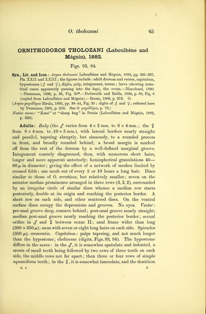 ORNITHODOROS THOLOZANI (Laboulbene and Megnin), 1882. Figs. 93, 94. Syn., Lit. and Icon.: Argas tholozani Laboulbene and Megnin, 1882, pp. 335-337, Pis. XXII and XXIII; the figures include : adult dorsum and venter, capitulum, hypostomes ($ and 9), digits, palp, integument, tarsus ; larva (showing intes- tinal caeca apparently passing into the legs), the ovum.—Blanchard, 1890. —Neumann, 1896, p. 38, Fig. 35*.—Dubreuilh and Beille, 1896, p. 80, Fig. 8 (copied from Laboulbene and Megnin).—Braun, 1906, p. 373. 0. (Jr^as 'Birula, 1895, pp. 38-44, Fig. 35 ; digits of ^ and $ ; referred here by Neumann, 1901, p. 259. See 0. papillipes, p. 79.) Native ?2ame.' Kene or sheep bug in Persia (Laboulbene and Megnin, 1882, p. 329). Adults: Body (the ^ varies from 4x2 mm. to 6 x 4 mm.; the $ from 8x4 mm. to ^10 x 5 mm.), with lateral borders nearly straight and parallel, tapering abruptly, but sinuously, to a rounded process in front, and broadly rounded behind; a broad margin is marked off from the rest of the dorsum by a well-defined marginal groove. Integument coarsely shagreened, then, with numerous short hairs, longer and more apparent anteriorly; hemispherical granulations 40— 60 [jb in diameter; giving the effect of a network of meshes limited by creased folds; one mesh out of every 5 or 10 bears a long hair. Discs similar to those of 0. erraticus, but relatively smaller; seven on the anterior median prominence arranged in three rows (3, 2, 2), surrounded by an irregular circle of similar discs whence a median row starts posteriorly, double at its origin and reaching the posterior border. A short row on each side, and other scattered discs. On the ventral surface discs occupy the depressions and grooves. No eyes. Venter: pre-anal groove deep, concave behind; post-anal groove nearly straight; median post-anal groove nearly reaching the posterior border; sexual orifice in </ and $ between coxae II; anal frame wider than long (300 X 350 fjb); anus with seven or eight long hairs on each side. Spiracles (350 /Jb), crescentic. Capitulum: palps tapering, and not much longer than the hypostome; chelicerae (digits. Figs. 93, 94). The hypostome differs in the sexes: in the it is somewhat spatulate and indented, a crown of small teeth being followed by two rows of three teeth on each side, the middle rows not far apart; then three or four rows of simple squamiform teeth; in the $, it is somewhat lanceolate, and the dentition N. I. 5