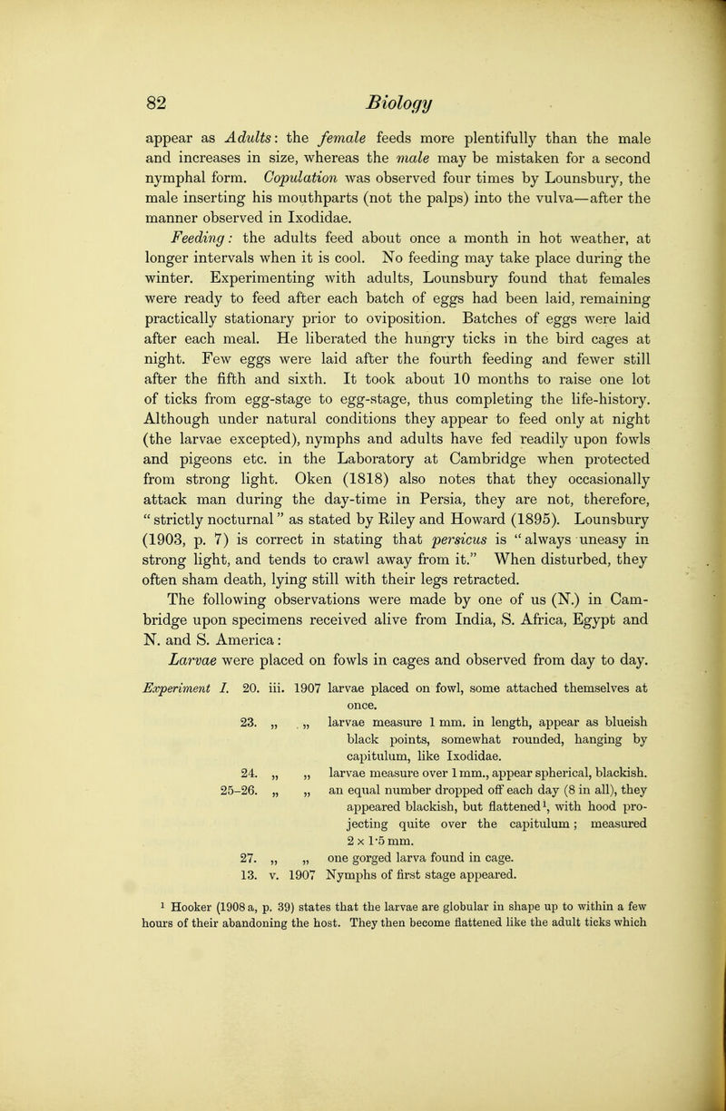 appear as Adults: the female feeds more plentifully than the male and increases in size, whereas the male may be mistaken for a second nymphal form. Copulation Avas observed four times by Lounsbury, the male inserting his mouthparts (not the palps) into the vulva—after the manner observed in Ixodidae. Feeding: the adults feed about once a month in hot weather, at longer intervals when it is cool. No feeding may take place during the winter. Experimenting with adults, Lounsbury found that females were ready to feed after each batch of eggs had been laid, remaining practically stationary prior to oviposition. Batches of eggs were laid after each meal. He liberated the hungry ticks in the bird cages at night. Few eggs were laid after the fourth feeding and fewer still after the fifth and sixth. It took about 10 months to raise one lot of ticks from egg-stage to egg-stage, thus completing the life-history. Although under natural conditions they appear to feed only at night (the larvae excepted), nymphs and adults have fed readily upon fowls and pigeons etc. in the Laboratory at Cambridge when protected from strong light. Oken (1818) also notes that they occasionally attack man during the day-time in Persia, they are not, therefore,  strictly nocturnal as stated by Riley and Howard (1895). Lounsbury (1903, p. 7) is correct in stating that persicus is always uneasy in strong light, and tends to crawl away from it. When disturbed, they often sham death, lying still with their legs retracted. The following observations were made by one of us (N.) in Cam- bridge upon specimens received alive from India, S. Africa, Egypt and N. and S. America: Larvae were placed on fowls in cages and observed from day to day. Experiment I. 20. iii. 1907 larvae placed on fowl, some attached themselves at once. 23. „ . „ larvae measure 1 mm. in length, appear as blueish black points, somewhat rounded, hanging by capitulum, like Ixodidae. 24. „ „ larvae measure over 1 mm., appear spherical, blackish. 25-26. „ „ an equal number dropped off each day (8 in all), they appeared blackish, but flattened i, with hood pro- jecting quite over the capitulum; measured 2x1-5 mm. 27. „ „ one gorged larva found in cage. 13. V. 1907 Nymphs of first stage appeared. 1 Hooker (1908 a, p. 39) states that the larvae are globular in shape up to within a few hours of their abandoning the host. They then become flattened like the adult ticks which