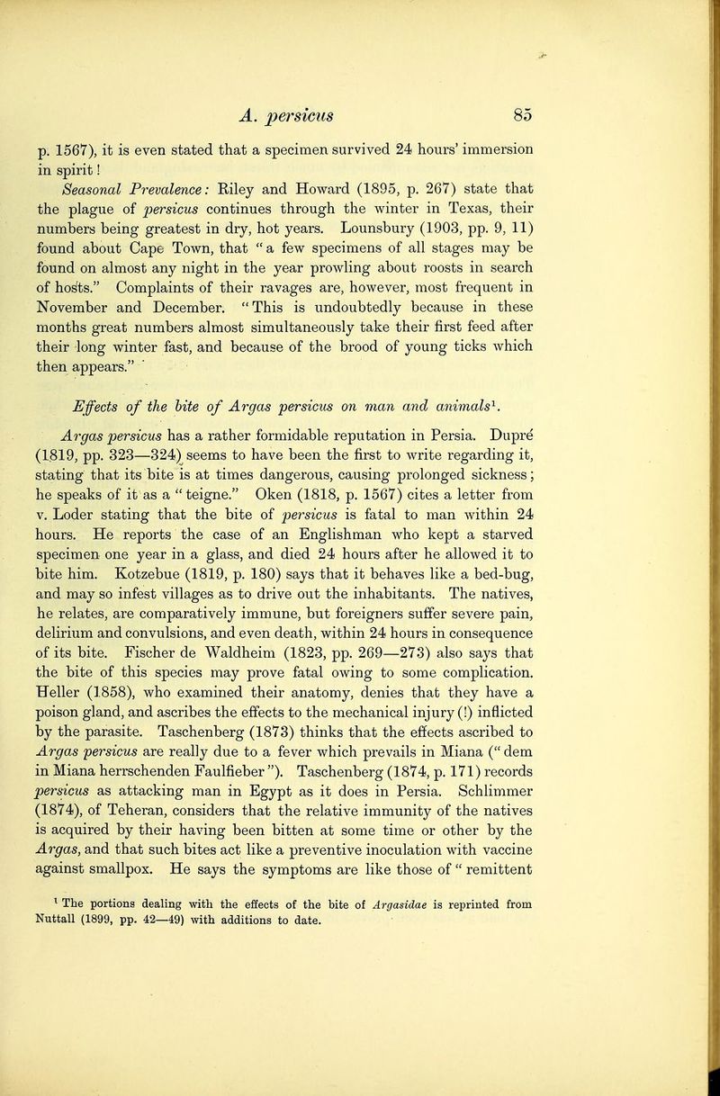 p. 1567), it is even stated that a specimen survived 24 hours' immersion in spirit! Seasonal Prevalence: Riley and Howard (1895, p. 267) state that the plague of persicus continues through the winter in Texas, their numbers being greatest in dry, hot years. Lounsbury (1903, pp. 9, 11) found about Cape Town, that a few specimens of all stages may be found on almost any night in the year prowling about roosts in search of ho^ts. Complaints of their ravages are, however, most frequent in November and December. This is undoubtedly because in these months great numbers almost simultaneously take their first feed after their long winter fast, and because of the brood of young ticks which then appears. Effects of the bite of Argas persicus on man and animals'^. Argas persicus has a rather formidable reputation in Persia. Dupre (1819, pp. 323—324) seems to have been the first to write regarding it, stating that its bite is at times dangerous, causing prolonged sickness; he speaks of it as a teigne. Oken (1818, p. 1567) cites a letter from V. Loder stating that the bite of persicus is fatal to man within 24 hours. He reports the case of an Englishman who kept a starved specimen one year in a glass, and died 24 hours after he allowed it to bite him. Kotzebue (1819, p. 180) says that it behaves like a bed-bug, and may so infest villages as to drive out the inhabitants. The natives, he relates, are comparatively immune, but foreigners suffer severe pain, delirium and convulsions, and even death, within 24 hours in consequence of its bite. Fischer de Waldheim (1823, pp. 269—273) also says that the bite of this species may prove fatal owing to some complication. Heller (1858), who examined their anatomy, denies that they have a poison gland, and ascribes the effects to the mechanical injury (!) inflicted by the parasite. Taschenberg (1873) thinks that the effects ascribed to Argas persicus are really due to a fever which prevails in Miana ( dem in Miana herrschenden Faulfieber ). Taschenberg (1874, p. 171) records persicus as attacking man in Egypt as it does in Persia. Schlimmer (1874), of Teheran, considers that the relative immunity of the natives is acquired by their having been bitten at some time or other by the Argas, and that such bites act like a preventive inoculation with vaccine against smallpox. He says the symptoms are like those of remittent ^ The portions dealing with the effects of the bite of Argasidae is reprinted from Nuttall (1899, pp. 42—49) with additions to date.