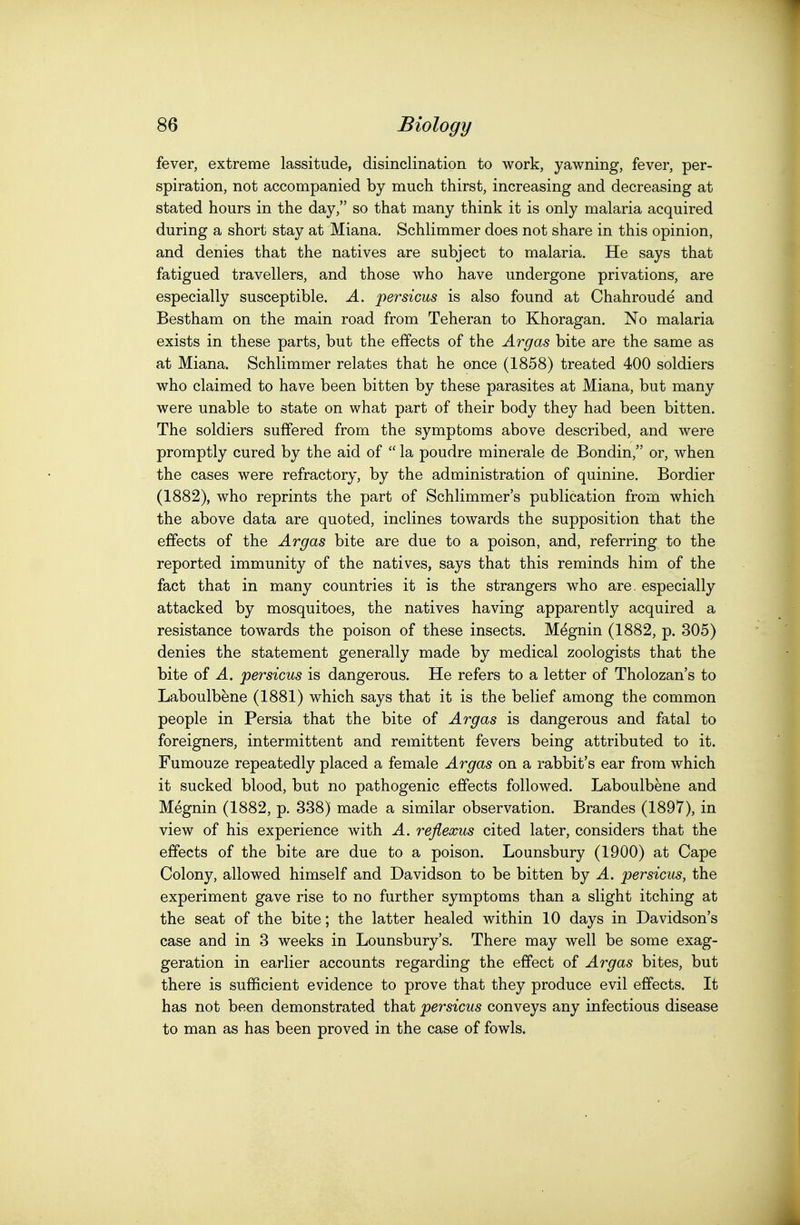 fever, extreme lassitude, disinclination to work, yawning, fever, per- spiration, not accompanied by much thirst, increasing and decreasing at stated hours in the day, so that many think it is only malaria acquired during a short stay at 'Miana. Schlimmer does not share in this opinion, and denies that the natives are subject to malaria. He says that fatigued travellers, and those who have undergone privations, are especially susceptible. A. persicus is also found at Chahroude and Bestham on the main road from Teheran to Khoragan. No malaria exists in these parts, but the effects of the Argas bite are the same as at Miana. Schlimmer relates that he once (1858) treated 400 soldiers who claimed to have been bitten by these parasites at Miana, but many were unable to state on what part of their body they had been bitten. The soldiers suffered from the symptoms above described, and were promptly cured by the aid of  la poudre minerale de Bondin, or, when the cases were refractory, by the administration of quinine. Bordier (1882), who reprints the part of Schlimmer's publication from which the above data are quoted, inclines towards the supposition that the effects of the Argas bite are due to a poison, and, referring to the reported immunity of the natives, says that this reminds him of the fact that in many countries it is the strangers who are. especially attacked by mosquitoes, the natives having apparently acquired a resistance towards the poison of these insects. Megnin (1882, p. 305) denies the statement generally made by medical zoologists that the bite of A. persicus is dangerous. He refers to a letter of Tholozan's to Laboulbene (1881) which says that it is the belief among the common people in Persia that the bite of Argas is dangerous and fatal to foreigners, intermittent and remittent fevers being attributed to it. Fumouze repeatedly placed a female Argas on a rabbit's ear from which it sucked blood, but no pathogenic effects followed. Laboulbene and Megnin (1882, p. 338) made a similar observation. Brandes (1897), in view of his experience with A. reflexus cited later, considers that the effects of the bite are due to a poison. Lounsbury (1900) at Cape Colony, allowed himself and Davidson to be bitten by A. persicus, the experiment gave rise to no further symptoms than a slight itching at the seat of the bite; the latter healed within 10 days in Davidson's ease and in 3 weeks in Lounsbury's. There may well be some exag- geration in earlier accounts regarding the effect of Argas bites, but there is sufficient evidence to prove that they produce evil effects. It has not been demonstrated that persicus conveys any infectious disease to man as has been proved in the case of fowls.