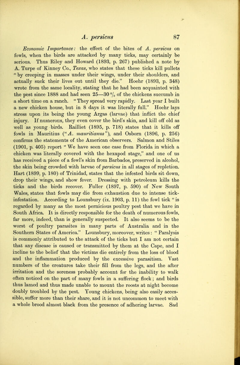 Economic Importance: the efifect of the bites of A. persicus on fowls, when the birds are attacked by many ticks, may certainly be serious. Thus Riley and Howard (1893, p. 267) published a note by A. Turpe of Kinney Co., Texas, who states that these ticks kill pullets  by creeping in masses under their wings, under their shoulders, and actually suck their lives out until they die. Hoehr (1893, p. 348) wrote from the same locality, stating that he had been acquainted with the pfest since 1888 and had seen 25—30 Yo of the chickens succumb in a short time on a ranch.  They spread very rapidly. Last year I built a new chicken house, but in 8 days it was literally full. Hoehr lays stress upon its being the young Argas (larvae) that inflict the chief injury. If numerous, they even cover the bird's skin, and kill off old as well as young birds. Railliet (1895, p. 718) states that it kills off fowls in Mauritius (.4. mauritianus), and Osborn (1896, p. 256) confirms the statements of the American observers. Salmon and Stiles (1901, p. 405) report  We have seen one case from Florida in which a chicken was literally coveted with the hexapod stage, and one of us has received a piece of a fowl's skin from Barbados, preserved in alcohol, the skin being crowded with larvae of persicus in all stages of repletion. Hart (1899, p. 180) of Trinidad, states that the infested birds sit down, drop their wings, and show fever. Dressing with petroleum kills the ticks and the birds recover. Fuller (1897, p. 590) of New South Wales, states that fowls may die from exhaustion due to intense tick- infestation. According to Lounsbury (ix. 1903, p. 11) the fowl tick is regarded by many as the most pernicious poultry pest that we have in South Africa. It is directly responsible for the death of numerous fowls, far more, indeed, than is generally suspected. It also seems to be the worst of poultry parasites in many parts of Australia and in the Southern States of America. Lounsbury, moreover, writes : *' Paralysis is commonly attributed to the attack of the ticks but I am not certain that any disease is caused or transmitted by them at the Cape, and I incline to the belief that the victims die entirely from the loss of blood and the inflammation produced by the excessive parasitism. Vast numbers of the creatures take their fill from the legs, and the after irritation and the soreness probably account for the inability to walk often noticed on the part of many fowls in a suffering flock; and birds thus lamed and thus made unable to mount the roosts at night become doubly troubled by the pest. Young chickens, being also easily acces- sible, suffer more than their share, and it is not uncommon to meet with a whole brood almost black from the presence of adhering larvae. Sad