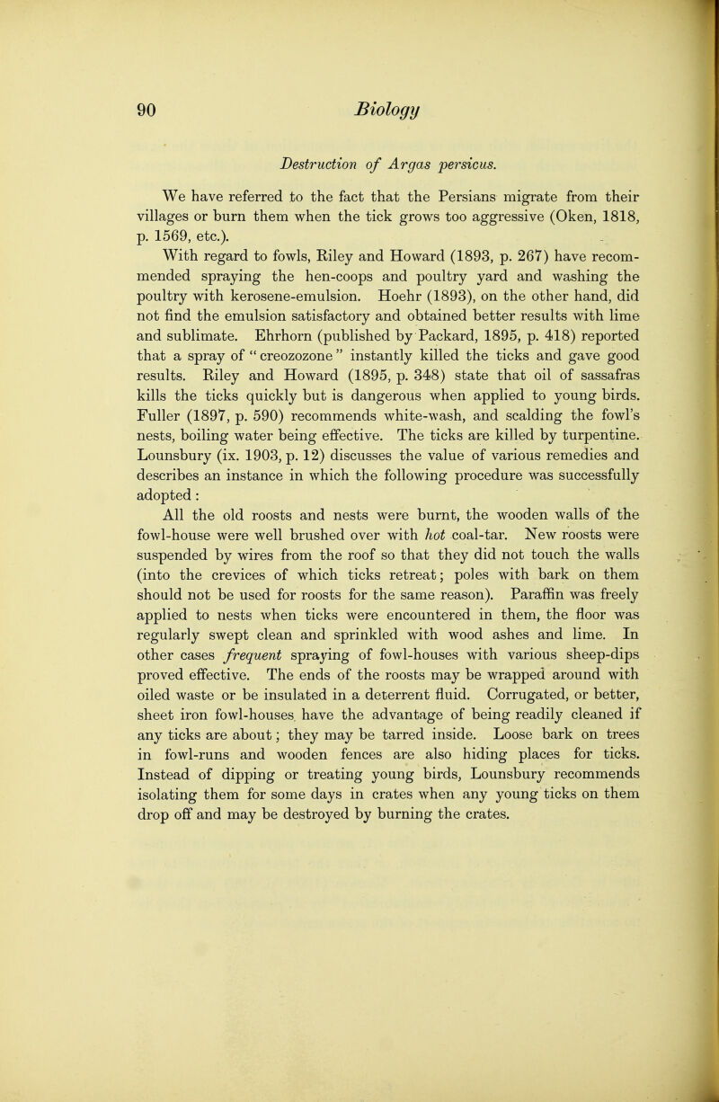 Destruction of Argas persicus. We have referred to the fact that the Persians migrate from their villages or burn them when the tick grows too aggressive (Oken, 1818, p. 1569, etc.). With regard to fowls, Riley and Howard (1893, p. 267) have recom- mended spraying the hen-coops and poultry yard and washing the poultry with kerosene-emulsion. Hoehr (1893), on the other hand, did not find the emulsion satisfactory and obtained better results with lime and sublimate. Ehrhorn (published by Packard, 1895, p. 418) reported that a spray of  creozozone  instantly killed the ticks and gave good results. Riley and Howard (1895, p. 348) state that oil of sassafras kills the ticks quickly but is dangerous when applied to young birds. Fuller (1897, p. 590) recommends white-wash, and scalding the fowl's nests, boiling water being effective. The ticks are killed by turpentine. Lounsbury (ix. 1903, p. 12) discusses the value of various remedies and describes an instance in which the following procedure was successfully adopted: All the old roosts and nests were burnt, the wooden walls of the fowl-house were well brushed over with hot coal-tar. New roosts were suspended by wires from the roof so that they did not touch the walls (into the crevices of which ticks retreat; poles with bark on them should not be used for roosts for the same reason). Paraffin was freely applied to nests when ticks were encountered in them, the floor was regularly swept clean and sprinkled with wood ashes and lime. In other cases frequent spraying of fowl-houses with various sheep-dips proved effective. The ends of the roosts may be wrapped around with oiled waste or be insulated in a deterrent fluid. Corrugated, or better, sheet iron fowl-houses have the advantage of being readily cleaned if any ticks are about; they may be tarred inside. Loose bark on trees in fowl-runs and wooden fences are also hiding places for ticks. Instead of dipping or treating young birds, Lounsbury recommends isolating them for some days in crates when any young ticks on them drop off and may be destroyed by burning the crates.