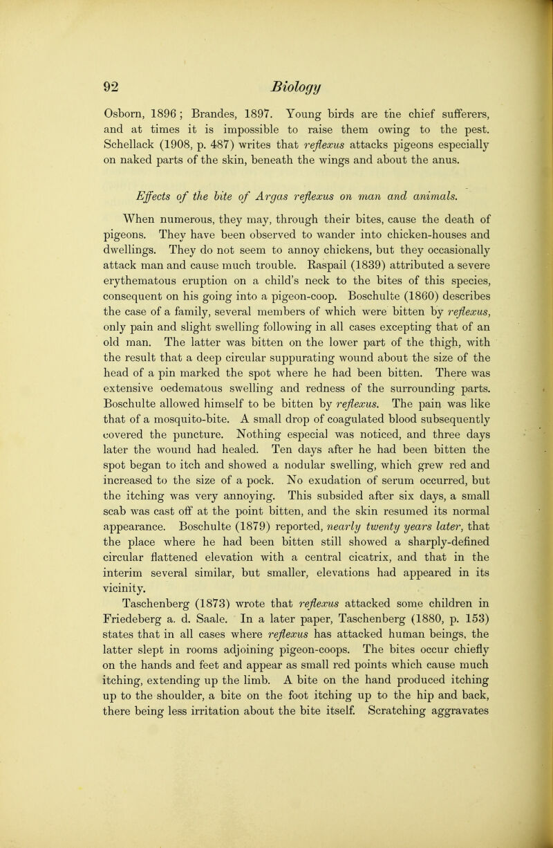 Osborn, 1896 ; Brandes, 1897. Young birds are the chief sufferers, and at times it is impossible to raise them owing to the pest. Schellack (1908, p. 487) writes that reflexus attacks pigeons especially on naked parts of the skin, beneath the wings and about the anus. Effects of the bite of Argas reflexus on man and animals. When numerous, they may, through their bites, cause the death of pigeons. They have been observed to wander into chicken-houses and dwellings. They do not seem to annoy chickens, but they occasionally attack man and cause much trouble. Raspail (1839) attributed a severe erythematous eruption on a child's neck to the bites of this species, consequent on his going into a pigeon-coop. Boschulte (1860) describes the case of a family, several members of which were bitten by reflexus, only pain and slight swelling following in all cases excepting that of an old man. The latter was bitten on the lower part of the thigh, with the result that a deep circular suppurating wound about the size of the head of a pin marked the spot where he had been bitten. There was extensive oedematous swelling and redness of the surrounding parts. Boschulte allowed himself to be bitten by reflexus. The pain was like that of a mosquito-bite. A small drop of coagulated blood subsequently covered the puncture. Nothing especial was noticed, and three days later the wound had healed. Ten days after he had been bitten the spot began to itch and showed a nodular swelling, which grew red and increased to the size of a pock. No exudation of serum occurred, but the itching was very annoying. This subsided after six days, a small scab was cast off at the point bitten, and the skin resumed its normal appearance. Boschulte (1879) reported, nearly twenty years later, that the place where he had been bitten still showed a sharply-defined circular flattened elevation with a central cicatrix, and that in the interim several similar, but smaller, elevations had appeared in its vicinity. Taschenberg (1873) wrote that reflexus attacked some children in Friedeberg a. d. Saale. In a later paper, Taschenberg (1880, p. 153) states that in all cases where reflexus has attacked human beings, the latter slept in rooms adjoining pigeon-coops. The bites occur chiefly on the hands and feet and appear as small red points which cause much itching, extending up the limb. A bite on the hand produced itching up to the shoulder, a bite on the foot itching up to the hip and back, there being less irritation about the bite itself. Scratching aggravates