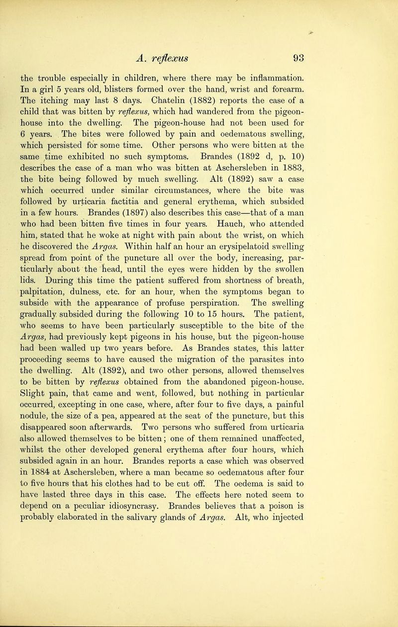 the trouble especially in children, where there may be inflammation. In a girl 5 years old, blisters formed over the hand, wrist and forearm. The itching may last 8 days. Chatelin (1882) reports the case of a child that was bitten by reflexus, which had wandered from the pigeon- house into the dwelling. The pigeon-house had not been used for 6 years. , The bites were followed by pain and oedematous swelling, which persisted for some time. Other persons who were bitten at the same time exhibited no such symptoms. Brandes (1892 d, p. 10) describes the case of a man who was bitten at Aschersleben in 1883, the bite being followed by much swelling. Alt (1892) saw a case which occurred under similar circumstances, where the bite was followed by urticaria factitia and general erythema, which subsided in a few hours. Brandes (1897) also describes this case—that of a man who had been bitten five times in four years. Hauch, who attended him, stated that he woke at night with pain about the wrist, on which he discovered the Argas. Within half an hour an erysipelatoid swelling spread from point of the puncture all over the body, increasing, par- ticularly about the head, until the eyes were hidden by the swollen lids. During this time the patient suffered from shortness of breath, palpitation, dulness, etc. for an hour, when the symptoms began to subside with the appearance of profuse perspiration. The swelling gradually/subsided during the following 10 to 15 hours. The patient, who seems to have been particularly susceptible to the bite of the Argas, had previously kept pigeons in his house, but the pigeon-house had been walled up two years before. As Brandes states, this latter proceeding seems to have caused the migration of the parasites into the dwelling. Alt (1892), and two other persons, allowed themselves to be bitten by reflexus obtained from the abandoned pigeon-house. Slight pain, that came and went, followed, but nothing in particular occurred, excepting in one case, where, after four to five days, a painful nodule, the size of a pea, appeared at the seat of the puncture, but this disappeared soon afterwards. Two persons who suffered from urticaria also allowed themselves to be bitten; one of them remained unaffected, whilst the other developed general erythema after four hours, which subsided again in an hour. Brandes reports a case which was observed in 1884 at Aschersleben, where a man became so oedematous after four to five hours that his clothes had to be cut off. The oedema is said to have lasted three days in this case. The effects here noted seem to depend on a peculiar idiosyncrasy. Brandes believes that a poison is probably elaborated in the salivary glands of Argas. Alt, who injected