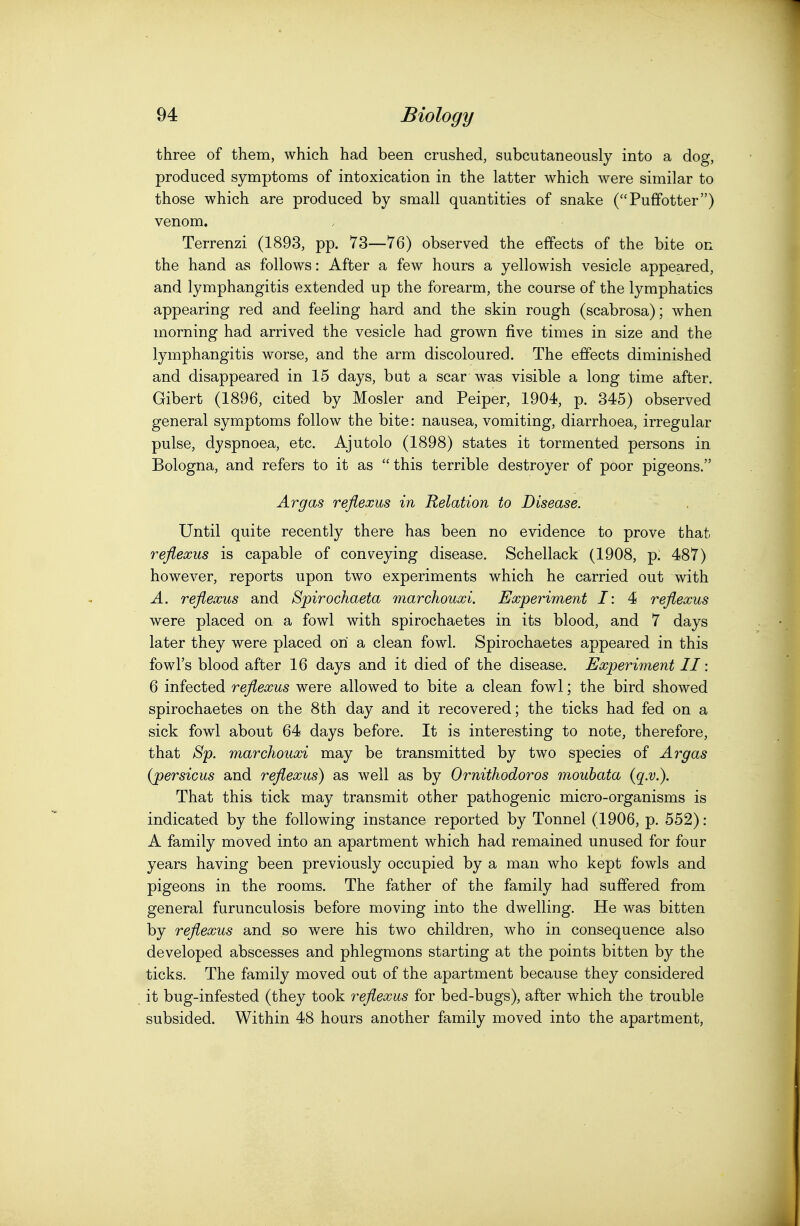 three of them, which had been crushed, subcutaneously into a dog, produced symptoms of intoxication in the latter which were similar to those which are produced by small quantities of snake (Puffotter) venom. Terrenzi (1893, pp. 73—76) observed the effects of the bite on the hand as follows: After a few hours a yellowish vesicle appeared, and lymphangitis extended up the forearm, the course of the lymphatics appearing red and feeling hard and the skin rough (scabrosa); when morning had arrived the vesicle had grown five times in size and the lymphangitis worse, and the arm discoloured. The effects diminished and disappeared in 15 days, but a scar was visible a long time after. Gibert (1896, cited by Hosier and Peiper, 1904, p. 345) observed general symptoms follow the bite: nausea, vomiting, diarrhoea, irregular pulse, dyspnoea, etc. Ajutolo (1898) states it tormented persons in Bologna, and refers to it as this terrible destroyer of poor pigeons. Argas reflexus in Relation to Disease. Until quite recently there has been no evidence to prove that reflexus is capable of conveying disease. Schellack (1908, p: 487) however, reports upon two experiments which he carried out with A. reflexus and Spirochaeta marchouxi. Experiment I: 4 reflexus were placed on a fowl with spirochaetes in its blood, and 7 days later they were placed on a clean fowl. Spirochaetes appeared in this fowl's blood after 16 days and it died of the disease. Experiment II: 6 infected reflexus were allowed to bite a clean fowl; the bird showed spirochaetes on the 8th day and it recovered; the ticks had fed on a sick fowl about 64 days before. It is interesting to note, therefore, that ^'p. marchouxi may be transmitted by two species of Argas {persicus and reflexus) as well as by Ornithodoros moubata (q.v.). That this tick may transmit other pathogenic micro-organisms is indicated by the following instance reported by Tonnel (1906, p. 552): A family moved into an apartment which had remained unused for four years having been previously occupied by a man who kept fowls and pigeons in the rooms. The father of the family had suffered from general furunculosis before moving into the dwelling. He was bitten by reflexus and so were his two children, who in consequence also developed abscesses and phlegmons starting at the points bitten by the ticks. The family moved out of the apartment because they considered it bug-infested (they took reflexus for bed-bugs), after which the trouble subsided. Within 48 hours another family moved into the apartment.