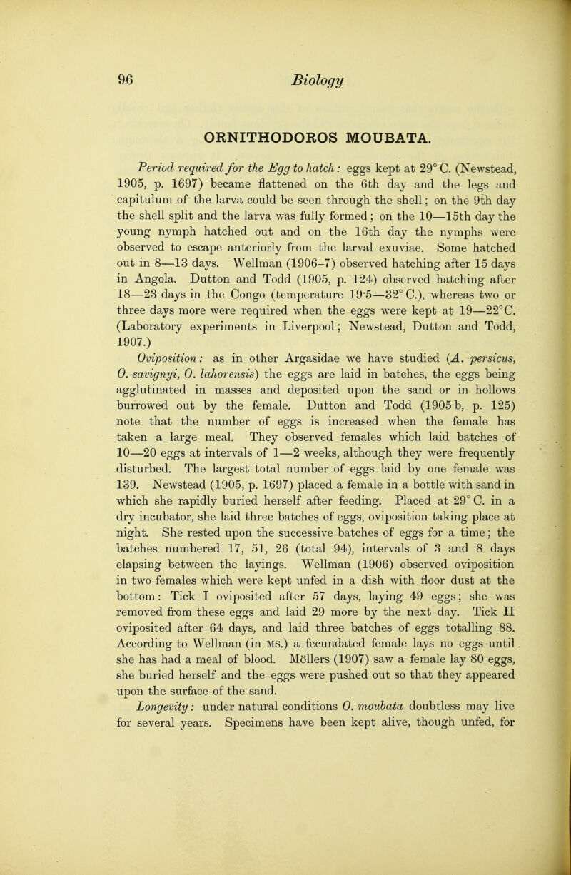 ORNITHODOROS MOUBATA. Period required for the Egg to hatch: eggs kept at 29° C. (Newstead, 1905, p. 1697) became flattened on the 6th day and the legs and capitulum of the larva could be seen through the shell; on the 9th day the shell split and the larva was fully formed; on the 10—15th day the young nymph hatched out and on the 16th day the nymphs were observed to escape anteriorly from the larval exuviae. Some hatched out in 8—13 days. Wellman (1906-7) observed hatching after 15 days in Angola. Dutton and Todd (1905, p. 124) observed hatching after 18—23 days in the Congo (temperature 195—32° C), whereas two or three days more were required when the eggs were kept at 19—22° C. (Laboratory experiments in Liverpool; Newstead, Dutton and Todd, 1907.) Oviposition: as in other Argasidae we have studied {A. persicus, 0. savignyi, 0. lahorensis) the eggs are laid in batches, the eggs being agglutinated in masses and deposited upon the sand or in hollows burrowed out by the female. Dutton and Todd (1905 b, p. 125) note that the number of eggs is increased when the female has taken a large meal. They observed females which laid batches of 10—20 eggs at intervals of 1—2 weeks, although they were frequently disturbed. The largest total number of eggs laid by one female was 139. Newstead (1905, p. 1697) placed a female in a bottle with sand in which she rapidly buried herself after feeding. Placed at 29° C. in a dry incubator, she laid three batches of eggs, oviposition taking place at night. She rested upon the successive batches of eggs for a time; the batches numbered 17, 51, 26 (total 94), intervals of 3 and 8 days elapsing between the layings. Wellman (1906) observed oviposition in two females which were kept unfed in a dish with floor dust at the bottom: Tick I oviposited after 57 days, laying 49 eggs; she was removed from these eggs and laid 29 more by the next day. Tick II oviposited after 64 days, and laid three batches of eggs totalling 88. According to Wellman (in MS.) a fecundated female lays no eggs until she has had a meal of blood. Mollers (1907) saw a female lay 80 eggs, she buried herself and the eggs were pushed out so that they appeared upon the surface of the sand. Longevity: under natural conditions 0. moubata doubtless may live for several years. Specimens have been kept alive, though unfed, for