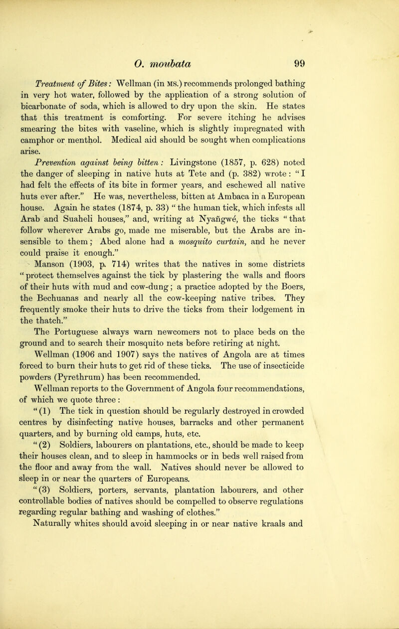 Treatment of Bites: Wellman (in MS.) recommends prolonged bathing in very hot water, followed by the application of a strong solution of bicarbonate of soda, which is allowed to dry upon the skin. He states that this treatment is comforting. For severe itching he advises smearing the bites with vaseline, which is slightly impregnated with camphor Or menthol. Medical aid should be sought when complications arise. Prevention against being bitten: Livingstone (1857, p. 628) noted the danger of sleeping in native huts at Tete and (p. 382) wrote :  I had felt the effects of its bite in former years, and eschewed all native huts ever after. He was, nevertheless, bitten at Ambaca in a European house. Again he states (1874, p. 33)  the human tick, which infests all Arab and Suaheli houses, and, writing at Nyangwe, the ticks  that follow wherever Arabs go, made me miserable, but the Arabs are in- sensible to them; Abed alone had a mosquito curtain, and he never could praise it enough. ' Manson (1903, p. 714) writes that the natives in some districts  protect themselves against the tick by plastering the walls and floors of their huts with mud and cow-dung; a practice adopted by the Boers, the Bechuanas and nearly all the cow-keeping native tribes. They frequently smoke their huts to drive the ticks from their lodgement in the thatch. The Portuguese always warn newcomers not to place beds on the ground and to search their mosquito nets before retiring at night. Wellman (1906 and 1907) says the natives of Angola are at times forced to burn their huts to get rid of these ticks. The use of insecticide powders (Pyrethrum) has been recommended. Wellman reports to the Government of Angola four recommendations, of which we quote three :  (1) The tick in question should be regularly destroyed in crowded centres by disinfecting native houses, barracks and other permanent quarters, and by burning old camps, huts, etc.  (2) Soldiers, labourers on plantations, etc., should be made to keep their houses clean, and to sleep in hammocks or in beds well raised from the floor and away from the wall. Natives should never be allowed to sleep in or near the quarters of Europeans. (3) Soldiers, porters, servants, plantation labourers, and other controllable bodies of natives should be compelled to observe regulations regarding regular bathing and washing of clothes. Naturally whites should avoid sleeping in or near native kraals and