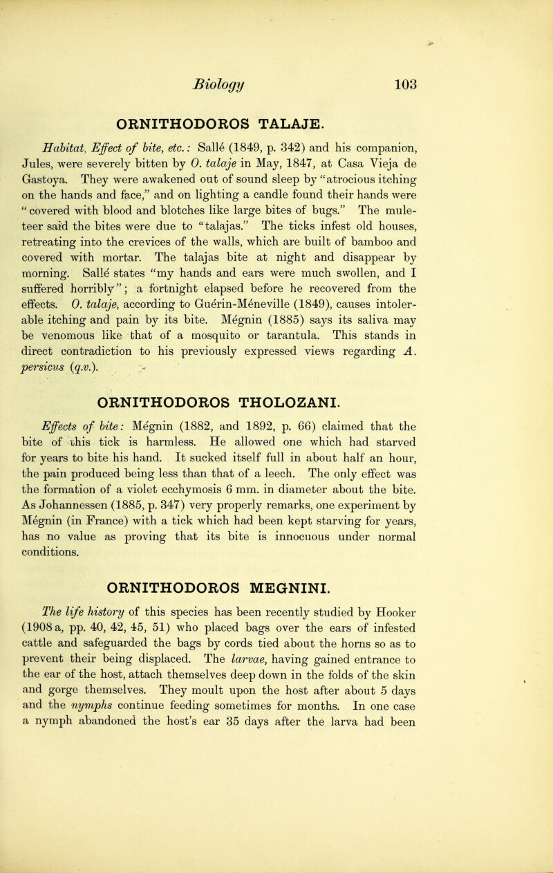 ORNITHODOROS TALAJE. Habitat, Effect of bite, etc.: Salle (1849, p. 342) and his companion, Jules, were severely bitten by 0. talaje in May, 1847, at Casa Vieja de Gastoya. They were awakened out of sound sleep by atrocious itching on the hands and face, and on lighting a candle found their hands were  covered with blood and blotches like large bites of bugs. The mule- teer said the bites were due to talajas. The ticks infest old houses, retreating into the crevices of the walls, which are built of bamboo and covered with mortar. The talajas bite at night and disappear by morning. Salle states my hands and ears were much swollen, and I suffered horribly; a fortnight elapsed before he recovered from the effects. 0. talaje, according to Guerin-Meneville (1849), causes intoler- able itching and pain by its bite. Megnin (1885) says its saliva may be venomous like fchat of a mosquito or tarantula. This stands in direct contradiction to his previously expressed views regarding A. persicus (q.v.). ORNITHODOROS THOLOZANI. Effects of bite: Megnin (1882, and 1892, p. 66) claimed that the bite of this tick is harmless. He allowed one which had starved for years to bite his hand. It sucked itself full in about half an hour, the pain produced being less than that of a leech. The only effect was the formation of a violet ecchymosis 6 mm. in diameter about the bite. As Johannessen (1885, p. 347) very properly remarks, one experiment by Megnin (in France) with a tick which had been kept starving for years, has no value as proving that its bite is innocuous under normal conditions. ORNITHODOROS MEGNINI. The life history of this species has been recently studied by Hooker (1908 a, pp. 40, 42, 45, 51) who placed bags over the ears of infested cattle and safeguarded the bags by cords tied about the horns so as to prevent their being displaced. The larvae, having gained entrance to the ear of the host, attach themselves deep down in the folds of the skin and gorge themselves. They moult upon the host after about 5 days and the nymphs continue feeding sometimes for months. In one case a nymph abandoned the host's ear 35 days after the larva had been