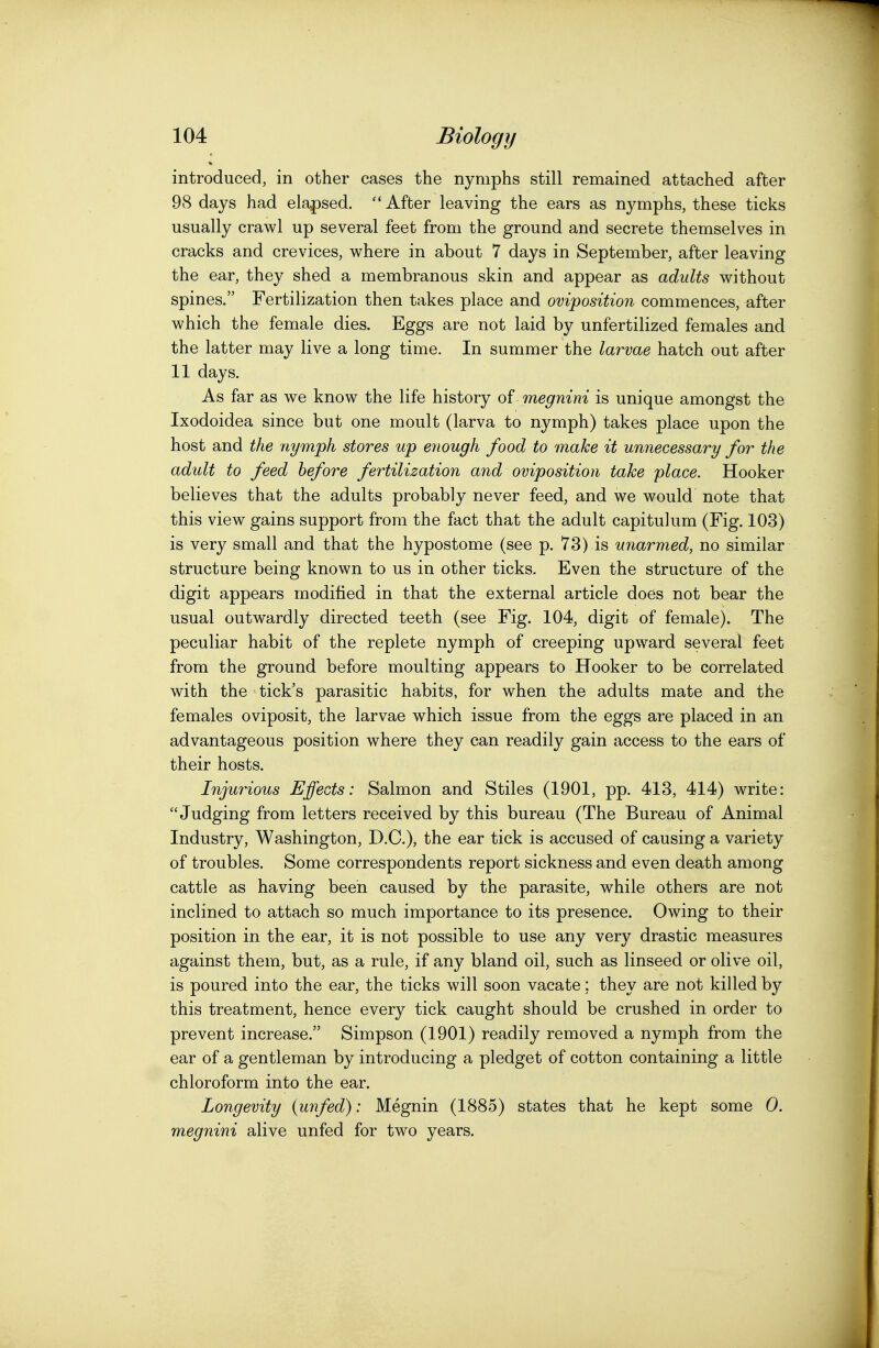introduced, in other cases the nymphs still remained attached after 98 days had elapsed.  After leaving the ears as nymphs, these ticks usually crawl up several feet from the ground and secrete themselves in cracks and crevices, where in about 7 days in September, after leaving the ear, they shed a membranous skin and appear as adults without spines. Fertilization then takes place and oviposition commences, ^fter which the female dies. Eggs are not laid by unfertilized females and the latter may live a long time. In summer the larvae hatch out after 11 days. As far as we know the life history of megnini is unique amongst the Ixodoidea since but one moult (larva to nymph) takes place upon the host and the nymph stores up enough food to make it unnecessary for the adult to feed before fertilization and oviposition take place. Hooker believes that the adults probably never feed, and we would note that this view gains support from the fact that the adult capitulum (Fig. 103) is very small and that the hypostome (see p. 73) is unarmed, no similar structure being known to us in other ticks. Even the structure of the digit appears modified in that the external article does not bear the usual outwardly directed teeth (see Fig. 104, digit of female). The peculiar habit of the replete nymph of creeping upward several feet from the ground before moulting appears to Hooker to be correlated with the tick's parasitic habits, for when the adults mate and the females oviposit, the larvae which issue from the eggs are placed in an advantageous position where they can readily gain access to the ears of their hosts. Injurious Effects: Salmon and Stiles (1901, pp. 413, 414) write: Judging from letters received by this bureau (The Bureau of Animal Industry, Washington, D.C), the ear tick is accused of causing a variety of troubles. Some correspondents report sickness and even death among cattle as having been caused by the parasite, while others are not inclined to attach so much importance to its presence. Owing to their position in the ear, it is not possible to use any very drastic measures against them, but, as a rule, if any bland oil, such as linseed or olive oil, is poured into the ear, the ticks will soon vacate; they are not killed by this treatment, hence every tick caught should be crushed in order to prevent increase. Simpson (1901) readily removed a nymph from the ear of a gentleman by introducing a pledget of cotton containing a little chloroform into the ear. Longevity {unfed): Megnin (1885) states that he kept some 0. megnini alive unfed for two years.