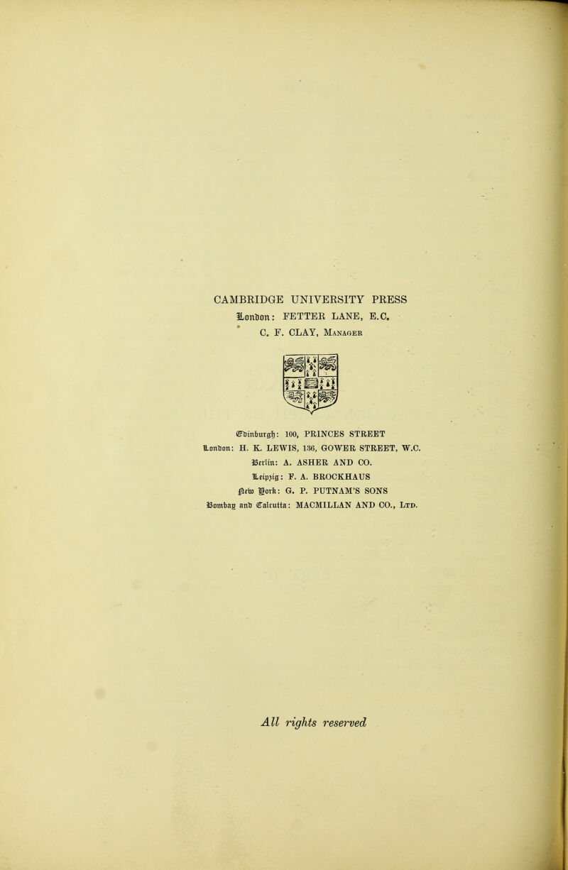 CAMBRIDGE UNIVEESITY PRESS iLonHon: FETTER LANE, E.G. C. F. CLAY, Manager (Fimburgfj: 100. PRINCES STREET Homaon: H. K. LEWIS, 136, GOWER STREET, W.C. Berlin: A. ASHER AND CO. ILetpjtg: F. A. BROCKHAUS i^eto gorft: G. P. PUTNAM'S SONS ISombaa anti (!Calrutta: MACMILLAN AND CO., Ltd. All rights reserved