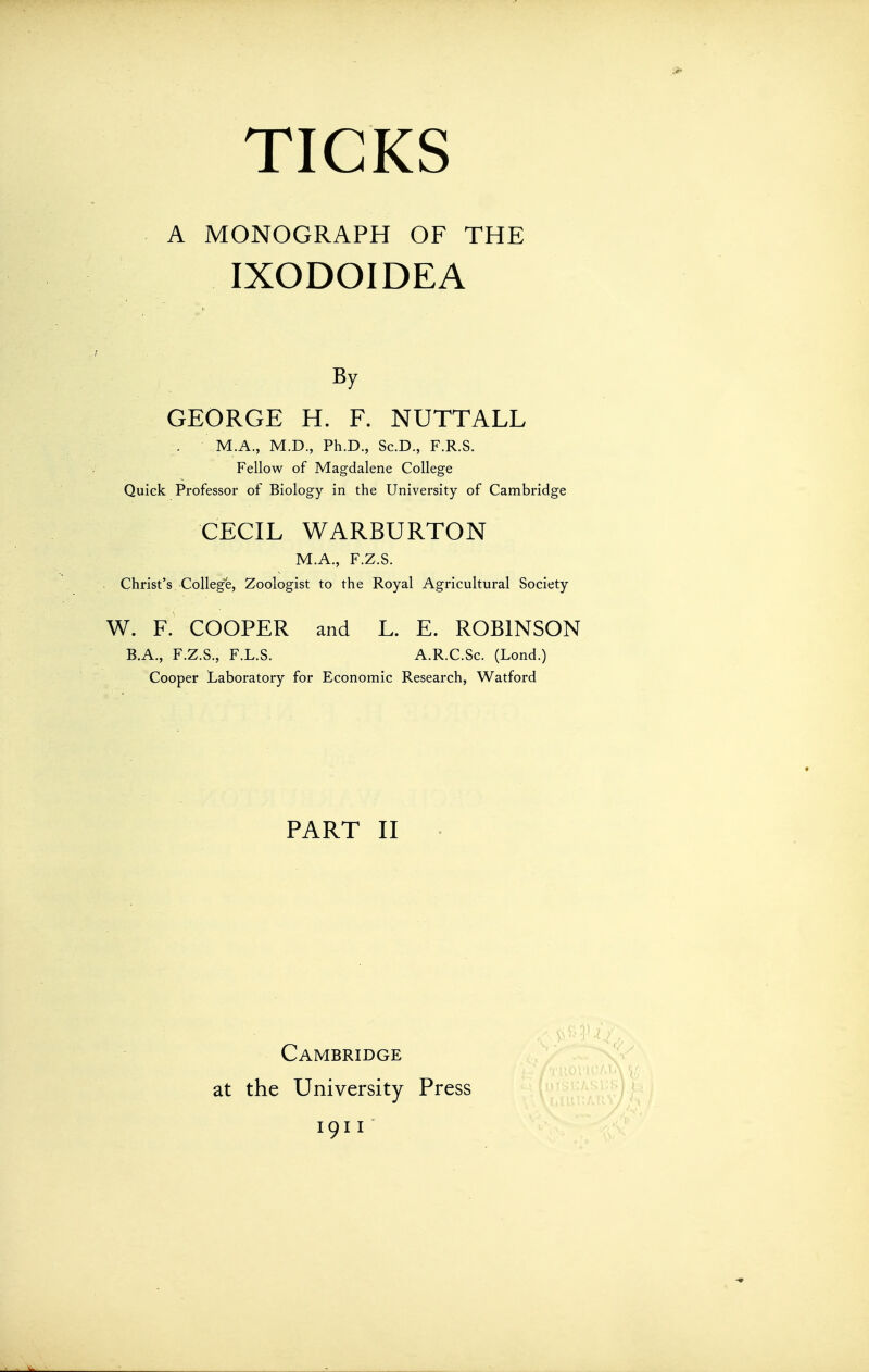 A MONOGRAPH OF THE IXODOIDEA By GEORGE H. F. NUTTALL M.A., M.D., Ph.D., Sc.D., F.R.S. Fellow of Magdalene College Quiek Professor of Biology in the University of Cambridge CECIL WARBURTON M.A., F.Z.S. Christ's College, Zoologist to the Royal Agricultural Society W. F. COOPER and L. E. ROBINSON B.A., F.Z.S., F.L.S. A.R.C.Sc. (Lond.) Cooper Laboratory for Economic Research, Watford PART II Cambridge at the University Press 1911