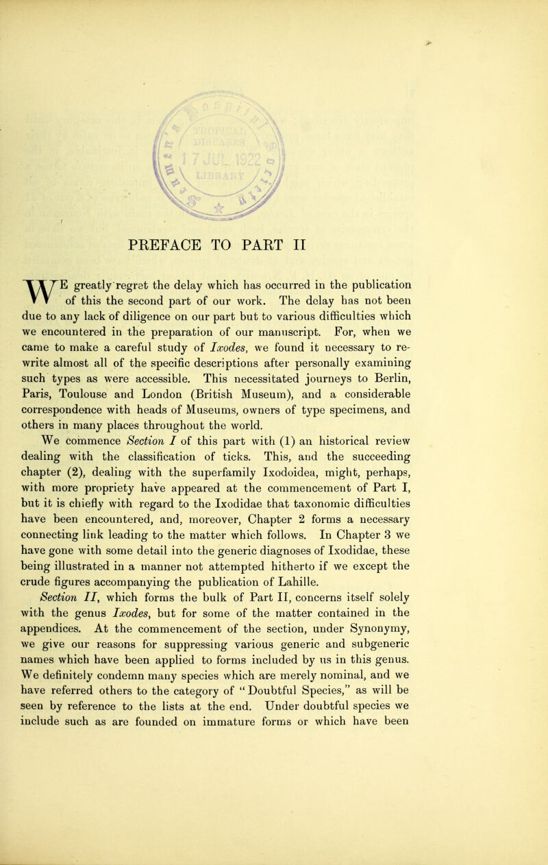 PEEFACE TO PART II WE greatly regret the delay which has occurred in the publication of this the second part of our work. The delay has not been due to any lack of diligence on our part but to various difficulties which we encountered in the preparation of our manuscript. For, when we came to make a careful study of Ixodes, we found it necessary to re- write almost all of the specific descriptions after personally examining such types as were accessible. This necessitated journeys to Berlin, Paris, Toulouse and London (British Museum), and a considerable correspondence with heads of Museums, owners of type specimens, and others in many places throughout the world. We commence Section I of this part with (1) an historical review dealing with the classification of ticks. This, and the succeeding chapter (2), dealing with the superfamily Ixodoidea, might, perhaps, with more propriety have appeared at the commencement of Part I, but it is chiefly with regard to the Ixodidae that taxonomic difficulties have been encountered, and, moreover. Chapter 2 forms a necessary connecting link leading to the matter which follows. In Chapter 3 we have gone with some detail into the generic diagnoses of Ixodidae, these being illustrated in a manner not attempted hitherto if we except the crude figures accompanying the publication of Lahille. Section II, which forms the bulk of Part II, concerns itself solely with the genus Ixodes, but for some of the matter contained in the appendices. At the commencement of the section, under Synonymy, we give our reasons for suppressing various generic and subgeneric names which have been applied to forms included by us in this genus. We definitely condemn many species which are merely nominal, and we have referred others to the category of  Doubtful Species, as will be seen by reference to the lists at the end. Under doubtful species we include such as are founded on immature forms or which have been