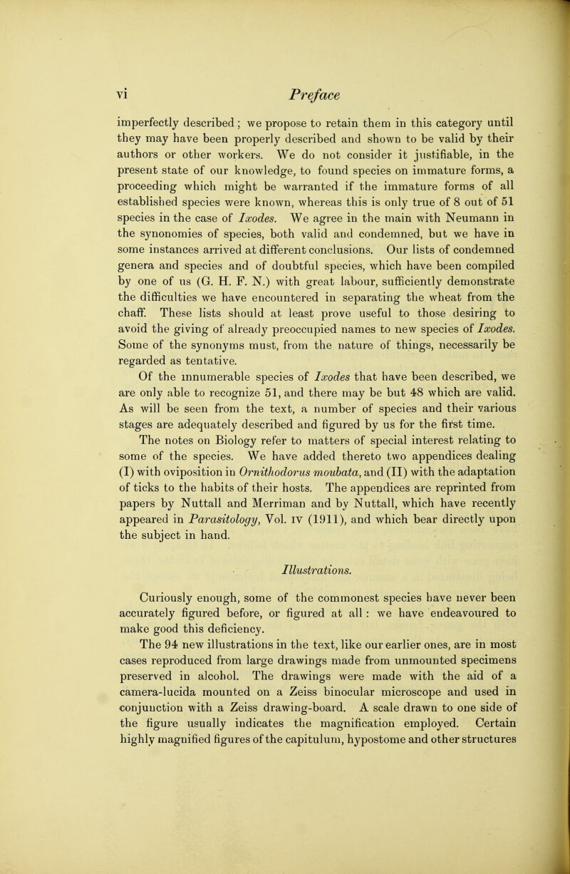 imperfectly described ; we propose to retain them in this category until they may have been properly described and shown to be valid by their authors or other workers. We do not consider it justifiable, in the present state of our knowledge, to found species on immature forms, a proceeding which might be warranted if the immature forms of all established species were known, whereas this is only true of 8 out of 51 species in the case of Ixodes. We agree in the main with Neumann in the synonomies of species, both valid and condemned, but we have in some instances arrived at different conclusions. Our lists of condemned genera and species and of doubtful species, which have been compiled by one of us (G. H. F. N.) with great labour, sufficiently demonstrate the difficulties we have encountered in separating the wheat from the chaff. These lists should at least prove useful to those desiring to avoid the giving of already preoccupied names to new species of Ixodes, Some of the synonyms must, from the nature of things, necessarily be regarded as tentative. Of the innumerable species of Ixodes that have been described, we are only able to recognize 51, and there may be but 48 which are valid. As will be seen from the text, a number of species and their various stages are adequately described and figured by us for the first time. The notes on Biology refer to matters of special interest relating to some of the species. We have added thereto two appendices dealing (I) with oviposition in Ornithodorus moubata, and (II) with the adaptation of ticks to the habits of their hosts. The appendices are reprinted from papers by Nuttall and Merriman and by Nuttall, which have recently appeared in Parasitology, Vol. IV (1911), and which bear directly upon the subject in hand. . - Illustrations. Curiously enough, some of the commonest species have never been accurately figured before, or figured at all : we have endeavoured to make good this deficiency. The 94 new illustrations in the text, like our earlier ones, are in most cases reproduced from large drawings made from unmounted specimens preserved in alcohol. The drawings were made with the aid of a camera-lucida mounted on a Zeiss binocular microscope and used in conjunction with a Zeiss drawing-board. A scale drawn to one side of the figure usually indicates the magnification employed. Certain highly magnified figures of the capitulum, hypostome and other structures