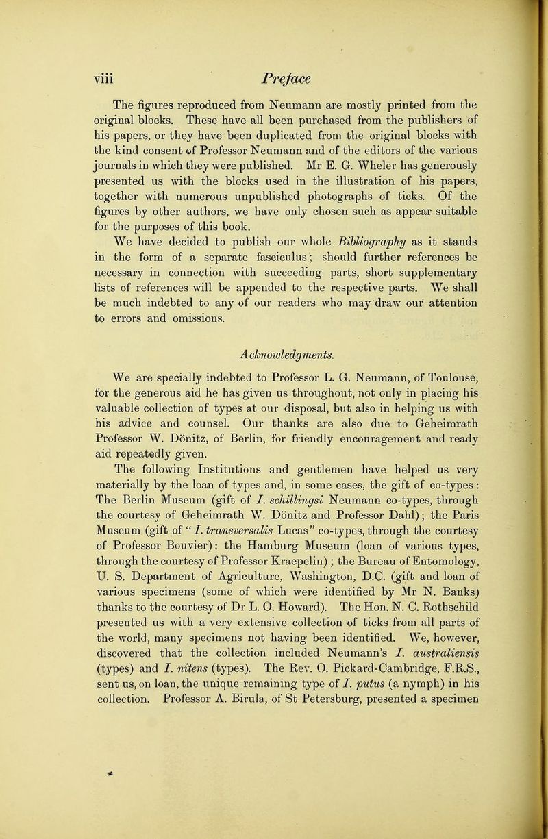 The figures reproduced from Neumann are mostly printed from the original blocks. These have all been purchased from the publishers of his papers, or they have been duplicated from the original blocks with the kind consent of Professor Neumann and of the editors of the various journals in which they were published. Mr E. G. Wheler has generously presented us with the blocks used in the illustration of his papers, together with numerous unpublished photographs of ticks. Of the figures by other authors, we have only chosen such as appear suitable for the purposes of this book. We have decided to publish our whole Bibliography as it stands in the form of a separate fasciculus ; should further references be necessary in connection with succeeding parts, short supplementary lists of references will be appended to the respective parts. We shall be much indebted to any of our readers who may draw our attention to errors and omissions. Acknowledgments. We are specially indebted to Professor L. G. Neumann, of Toulouse, for the generous aid he has given us throughout, not only in placing his valuable collection of types at our disposal, but also in helping us with his advice and counsel. Our thanks are also due to Geheimrath Professor W. Donitz, of Berlin, for friendly encouragement and ready aid repeatedly given. The following Institutions and gentlemen have helped us very materially by the loan of types and, in some cases, the gift of co-types : The Berlin Museum (gift of /. schillingsi Neumann co-types, through the courtesy of Geheimrath W. Donitz and Professor Dahl); the Paris Museum (gift of transversalis Lucas co-types, through the courtesy of Professor Bouvier): the Hamburg Museum (loan of various types, through the courtesy of Professor Kraepelin) ; the Bureau of Entomology, U. S. Department of Agriculture, Washington, D.C. (gift and loan of various specimens (some of which were identified by Mr N. Banks) thanks to the courtesy of Dr L. O. Howard). The Hon. N. C. Rothschild presented us with a very extensive collection of ticks from all parts of the world, many specimens not having been identified. We, however, discovered that the collection included Neumann's /. australiensis (types) and /. nitens (types). The Rev. O. Pickard-Cambridge, F.R.S., sent us, on loan, the unique remaining type of /. putus (a nymph) in his collection. Professor A. Birula, of St Petersburg, presented a specimen