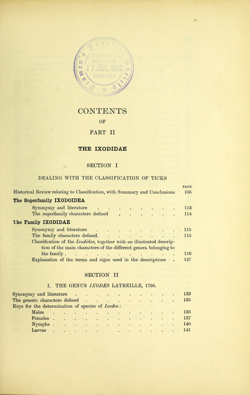 r CONTENTS OF PART II THE IXODIDAE SECTION I DEALING WITH THE CLASSIFICATION OF TICKS [ PAGE Historical Review relating to Classification, with Summary and Conclusions 105 The Superfamily IXODOIDEA Synonymy and literature 113 The superfamily characters defined . . . . . . 114 Ihe Family IXODIDAE Synonymy and literature . . . . . . . . 115 The family characters defined. . . . . . . . 115 Classification of the Ixodidae^ together with an illustrated descrip- tion of the main characters of the different genera belonging to the family ........... 116 Explanation of the terms and signs used in the descriptions . 127 SECTION II 1. THE GENUS IXODES LATREILLE, 1795. Synonymy and literature 133 The generic characters defined . . . . . . . . . 135 Keys for the determination of species of Ixodes : Males 135 Females . ... . . 137 Nymphs 140 Larvae ...... 141