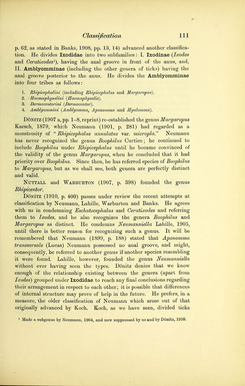 p. 62, as stated in Banks, 1908, pp. 13, 14) advanced another classifica- tion. He divides Ixodidae into two subfamilies: I. Ixodinae {Ixodes and Ceratiwodes^), having the anal groove in front of the anus, and, II. Amblyomminae (including the other genera of ticks) having the anal groove posterior to the anus. He divides the Amblyomminae into four tribes as follows: 1. Rkipicephalini (including Rhipicephalus and Ma^'garopus). 2. t Haemaphysalini {Haemaphysalis). 3. Dermacentorini {Dermacentor). 4. Amhlyommini {Amblyomma, Aponomma and Hyalomma). DoNiTZ (1907 a, pp. 1-8, reprint) re-established the genus Margaropus Karsch, 1879,' which Neumann (1901, p. 281) had regarded as a monstrosity Rhipicephalus annulatus var. microplaJ' Neumann has never recognized the genus Boophilus Curtice; he continued to include Boophilus under Rhipicephalus until he became convinced of the validity of the genus Margaropus, when he concluded that it had priority over Boophilus. Since then, he has referred species of Boophilus to Margaropus, but as we shall see, both genera are perfectly distinct and valid. NuTTALL and Warburton (1907, p. 398) founded the genus Rhipicentor. DoNiTZ (1910, p. 400) passes under review the recent attempts at classification by Neumann, Lahille, Warburton and Banks. He agrees with us in condemning Eschatocephalus and Ceratixodes and referring them to Ixodes, and he also recognizes the genera Boophilus and Margaropus as distinct. He condemns Neumanniella Lahille, 1905, until there is better reason for recognizing such a genus. It will be remembered that Neumann (1899, p. 188) stated that Aponomma transversale (Lucas) Neumann possessed no anal groove, and might, consequently, be referred to another genus if another species resembling it were found. Lahille, however, founded the genus Neumanniella without ever having seen the types. Donitz denies that we know enough of the relationship existing between the genera (apart from Ixodes) grouped under Ixodidae to reach any final conclusions regarding their arrangement in respect to each other; it is possible that differences of internal structure may prove of help in the future. He prefers, in a measure, the older classification of Neumann which arose out of that originally advanced by Koch. Koch, as we have seen, divided ticks 1 Made a subgenus by Neumann, 1904, and now suppressed by us and by Donitz, 1910.
