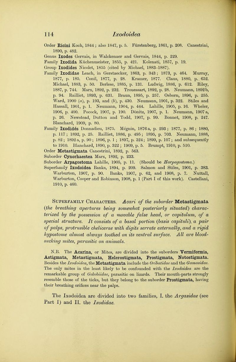 Order Ricini Koch, 1844 ; also 1847, p. 5. Fiirstenberg, 1861, p. 208. Canestrini, 1890, p. 482. Genus Ixodes Gervais, in Walckenaer and Gervais, 1844, p. 229. Family Ixodida Kiichenmeister, 1855, p. 421. Kolenati, 1857, p. 19. Group Ixodides Nicolet, 1855 (cited by Michael, 1883-1887). Family Ixodidae Leach, in Gerstaecker, 1863, p. 343 ; 1873, p. 464. Murray, 1877, p. 185. Conil, 1877, p. 28. Kramer, 1877. Glaus, 1880, p._ 652. Michael, 1883, p. 50. Berlese, 1885, p. 131. Ludwig, 1886, p. 612. Eiley, 1887, p. 744. Marx, 1892, p. 232. Trouessart, 1892, p. 28. Neumann, 1892 b, p. 94. Railliet, 1893, p. 631. Braun, 1895, p. 257. Osborn, 1896, p. 255. Ward, 1900 (a), p. 193, and (6), p. 430. Neumann, 1901, p. 322. Stiles and Hassall, 1901, p. 1. Neumann, 1904, p. 444. Lahille, 1905, p. 16. Wheler, 1906, p. 400. Pocock, 1907, p. 190. Donitz, 1907, p. 1. Neumann, 1907 a, p. 26. Newstead, Button and Todd, 1907, p. 99. Bonnet, 1908, p. 247. Blanchard, 1909, p. 80. Family Ixodides Donnadieu, 1875. Megnin, 1876 a, p. 293; 1877, p, 86; 1880, p. 117 ; 1892, p. 25. Railliet, 1886, p. 495; 1895, p. 703. Neumann, 1888, p. 82 ; 1892 a, p. 90 ; 1896, p. 1 ; 1897, p. 324; 1899, p. 107; and subsequently to 1910. Blanchard, 1890, p. 322; 1909, p. 5. Brumpt, 1910, p. 510. Order Metastigmata Canestrini, 1892, p. 563. Suborder Cynorhaestea Marx, 1892, p. 233. Suborder Arpagostoma Lahille, 1905, p. 11. (Should be Harpagostoma.) Superfamily Ixodoidea Banks, 1894, p. 209. Salmon and Stiles, 1901, p, 383. Warburton, 1907, p. 90. Banks, 1907, p. 62, and 1908, p. 7. Nuttall, Warburton, Cooper and Robinson, 1908, p. 1 (Part I of this work). Castellani, 1910, p. 460. Superfamily Characters. Acari of the suborder Metastigmata (the breathing apertures being somewhat posteriorly situated) charac- terized by the possession of a movable false head, or capitidum, of a special structure. It consists of a basal portion {basis capituli), a pair of palps, protrusible chelicerae with digits serrate externally, and a rigid hypostome almost alwa,ys toothed on its ventral surface. All are blood- sucking mites, parasitic on animals. N.B. The Acarina, or Mites, are divided into the suborders Vermiformia, Astigmata, Metastigmata, Helerostigmata, Prostigmata, Notostigmata. Besides the Ixodoidea, the Metastigmata include the Orihatidae and the Gamasidae. The only mites in the least likely to be confounded with the Ixodoidea are the remarkable group of Oekohiidae, parasitic on lizards. Their mouth-parts strongly resemble those of the ticks, but they belong to the suborder Prostigmata, having their breathing orifices near the palps. The Ixodoidea are divided into two families, I. the Argasidae (see Part 1) and II. the Ixodidae.